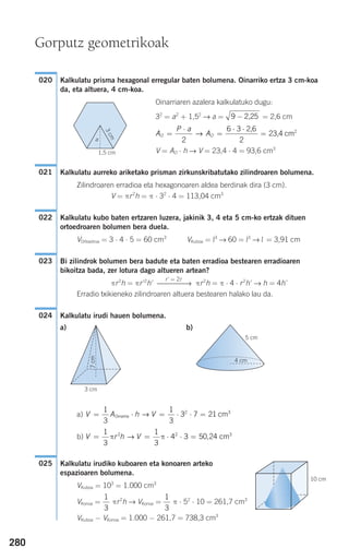 280
Kalkulatu prisma hexagonal erregular baten bolumena. Oinarriko ertza 3 cm-koa
da, eta altuera, 4 cm-koa.
Oinarriaren azalera kalkulatuko dugu:
32
= a2
+ 1,52
→ a = = 2,6 cm
V = AO ⋅ h → V = 23,4 ⋅ 4 = 93,6 cm3
Kalkulatu aurreko ariketako prisman zirkunskribatutako zilindroaren bolumena.
Zilindroaren erradioa eta hexagonoaren aldea berdinak dira (3 cm).
V = πr2
h = π ⋅ 32
⋅ 4 = 113,04 cm3
Kalkulatu kubo baten ertzaren luzera, jakinik 3, 4 eta 5 cm-ko ertzak dituen
ortoedroaren bolumen bera duela.
VOrtoedroa = 3 ⋅ 4 ⋅ 5 = 60 cm3
VKuboa = l3
→ 60 = l3
→ l = 3,91 cm
Bi zilindrok bolumen bera badute eta baten erradioa bestearen erradioaren
bikoitza bada, zer lotura dago altueren artean?
πr2
h = πr'2
h' πr2
h = π ⋅ 4 ⋅ r2
h' → h = 4h'
Erradio txikieneko zilindroaren altuera bestearen halako lau da.
Kalkulatu irudi hauen bolumena.
a) b)
a)
b)
Kalkulatu irudiko kuboaren eta konoaren arteko
espazioaren bolumena.
VKuboa = 103
= 1.000 cm3
VKonoa = πr2
h → VKonoa = π ⋅ 52
⋅ 10 = 261,7 cm3
VKuboa − VKonoa = 1.000 − 261,7 = 738,3 cm3
1
3
1
3
10 cm
025
V r h V= = ⋅ ⋅ =
1
3
1
3
4 3 50 242 2 3
π π→ , cm
V A h V= ⋅ = ⋅ ⋅ =
1
3
1
3
3 7 212 3
Oinarria cm→
4 cm
5 cm
3 cm
7cm
024
r' = 2r
⎯⎯⎯⎯⎯→
023
022
021
A
P a
AO O=
⋅
=
⋅ ⋅
=
2
6 3
2
→
2,6
23,4 cm2
9 − 2,25
020
Gorputz geometrikoak
1,5 cm
3cm
a
908272 _ 0274-0309.qxd 24/9/07 17:22 Página 280
 