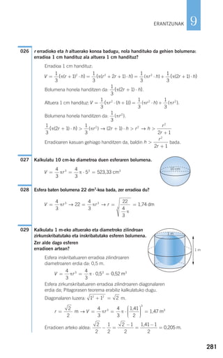 r erradioko eta h altuerako konoa badugu, nola handituko da gehien bolumena:
erradioa 1 cm handituz ala altuera 1 cm handituz?
Erradioa 1 cm handituz:
Bolumena honela handitzen da: .
Altuera 1 cm handituz:
Bolumena honela handitzen da: .
Erradioaren kasuan gehiago handitzen da, baldin bada.
Kalkulatu 10 cm-ko diametroa duen esferaren bolumena.
Esfera baten bolumena 22 dm3
-koa bada, zer erradioa du?
Kalkulatu 1 m-eko altuerako eta diametroko zilindroan
zirkunskribatutako eta inskribatutako esferen bolumena.
Zer alde dago esferen
erradioen artean?
Esfera inskribatuaren erradioa zilindroaren
diametroaren erdia da: 0,5 m.
Esfera zirkunskribatuaren erradioa zilindroaren diagonalaren
erdia da; Pitagorasen teorema erabiliz kalkulatuko dugu.
Diagonalaren luzera: m.
Erradioen arteko aldea:
2
2
1
2
2 1
2
1
2
− =
−
=
−
=
1,41
0,205 m.
r V r= = = ⋅
⎛
⎝
⎜⎜⎜
⎞
⎠
⎟⎟⎟⎟
=
2
2
4
3
4
3 2
3
3
m
1,41
1,47 m→ π π 33
1 1 22 2
+ =
V r= = ⋅ =
4
3
4
3
3 3 3
π π 0,5 0,52 m
1 m
GF
1 m
029
V r r r= = = =
4
3
22
4
3
22
4
3
3 3
3
π π
π
→ → 1,74 dm
028
V r= = ⋅ =
4
3
4
3
5 523 333 3 3
π π , cm
10 cm
027
h
r
r
>
+
2
2 1
1
3
2 1
1
3
2 1
2 1
2 2
2
( )( ) ( ) ( )π πr h r r h r h
r
r
+ ⋅ > + ⋅ > >
+
→ →
1
3
2
( )πr
V r h r h r= ⋅ + = ⋅ +
1
3
1
1
3
1
3
2 2 2
( )( ) ( ) ( ).π π π
1
3
2 1( )( )π r h+ ⋅
V r h r r h r h= + ⋅ = + + ⋅ = ⋅ +
1
3
1
1
3
2 1
1
3
2 2 2
( ) ( )( ) ( ) ( )π π π
11
3
2 1( )( )π r h+ ⋅
026
281
9ERANTZUNAK
908272 _ 0274-0309.qxd 28/9/07 13:46 Página 281
 