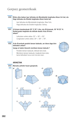 282
Bilatu atlas batean Ipar latitudea eta Mendebalde longitudea dituen hiri bat, eta
Hego latitudea eta Ekialde longitudea dituen beste bat.
Ipar latitudea eta Mendebalde longitudea: New York.
Hego latitudea eta Ekialde longitudea: Sidney.
A hiriaren koordenatuak 20° E 30° I dira, eta B hiriarenak, 50° M 25° H.
Zenbat gradu longitude eta latitude daude A eta B hirien
artean?
Latitudeen arteko aldea: 25° + 30° = 55°.
Longitudeen arteko aldea: 20° + 50° = 70°.
A eta B puntuak paralelo berean badaude, zer lotura dago bien
latitudeen artean?
Izango al lukete loturarik meridiano berean baleude ?
Paralelo berean badaude, latitude bera dute.
Meridiano berean badaude, longitude bera dute,
baina latitudeari buruz ezin da ezer esan.
ARIKETAK
Marraztu poliedro hauen garapenak.
a) c)
b) d)
a)
b) d)
c)
033
●●
A
B
032
031
030
Gorputz geometrikoak
908272 _ 0274-0309.qxd 24/9/07 17:22 Página 282
 