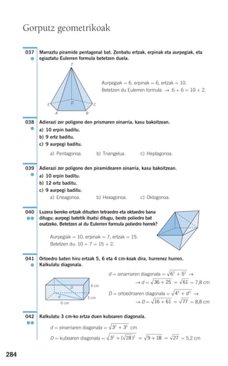 284
Marraztu piramide pentagonal bat. Zenbatu ertzak, erpinak eta aurpegiak, eta
egiaztatu Eulerren formula betetzen duela.
Aurpegiak = 6, erpinak = 6, ertzak = 10.
Betetzen du Eulerren formula → 6 + 6 = 10 + 2.
Adierazi zer poligono den prismaren oinarria, kasu bakoitzean.
a) 10 erpin baditu.
b) 9 ertz baditu.
c) 9 aurpegi baditu.
a) Pentagonoa. b) Triangelua. c) Heptagonoa.
Adierazi zer poligono den piramidearen oinarria, kasu bakoitzean.
a) 10 erpin baditu.
b) 12 ertz baditu.
c) 9 aurpegi baditu.
a) Eneagonoa. b) Hexagonoa. c) Oktogonoa.
Luzera bereko ertzak dituzten tetraedro eta oktaedro bana
ditugu; aurpegi batetik itsatsi ditugu, beste poliedro bat
osatzeko. Betetzen al du Eulerren formula poliedro horrek?
Aurpegiak = 10, erpinak = 7, ertzak = 15.
Betetzen du: 10 + 7 = 15 + 2.
Ortoedro baten hiru ertzak 5, 6 eta 4 cm-koak dira, hurrenez hurren.
Kalkulatu diagonala.
d = oinarriaren diagonala = →
→ d = = 7,8 cm
D = ortoedroaren diagonala = →
→ D = = 8,8 cm
Kalkulatu 3 cm-ko ertza duen kuboaren diagonala.
d = oinarriaren diagonala = cm
D = kuboaren diagonala = = 5,2 cm3 18 9 18 272 2
+ = + =( )
3 32 2
+
042
●●
16 61 77+ =
42 2
+ d
36 25 61+ =
6 52 2
+
041
●
040
●●
039
●
038
●
037
●
Gorputz geometrikoak
d
D
F
DE
A B
C
6 cm
4 cm
5 cm
908272 _ 0274-0309.qxd 24/9/07 17:22 Página 284
 