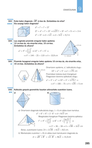285
9
Kubo baten diagonala m-koa da. Zenbatekoa da ertza?
Eta aurpegi baten diagonala?
d2
= l2
+ l2
= 2l2
D2
= d2
+ l2
= 3l2
→ ( )2
= 3l2
→ l2
= 9 → l = 3 m
d2
= 2l2
→ d = l → d = 3 = 4,2 m
Lau angeluko piramide erregular baten apotema
12 cm-koa da, eta oinarriko ertza, 10 cm-koa.
Zenbatekoa da altuera?
a2
122
= h2
+ 52
→
→ h2
= 144 − 25 = 119 → h = 10,9 cm
Piramide hexagonal erregular baten apotema 10 cm-koa da, eta oinarriko ertza,
10 cm-koa. Zenbatekoa da altuera?
Oinarriaren apotema, a', kalkulatuko dugu:
102
= a'2
+ 52
→ a' = cm
Piramidean kolorea duen triangeluari
Pitagorasen teorema aplikatuko diogu:
a2
= h2
+ a'2
→ 102
= h2
+ ( )2
→
→ h2
= 100 − 75 → h = = 5 cm
Kalkulatu gorputz geometriko hauetan adierazitako zuzenkien luzera.
a) b)
a) Oinarriaren diagonala kalkulatuko dugu, l = 6 cm aldea duen karratua.
d 2
= 62
+ 62
= 2 ⋅ 62
→ d = 6 cm
Margotutako triangeluari Pitagorasen teorema aplikatuz:
→ h2
= 36 − 18 → h = = 3 cm
Beraz, zuzenkiaren luzera: 2h = 2 = 6 = 8,5 cm.
b) Markatutako zuzenkia l = 8 cm aldea duen karratuaren diagonala da.
d = + = ⋅ = =8 8 2 8 8 22 2 2
11,3 cm
218
218
l2 2
2
2 2
2
2
6
6 2
2
= +
⎛
⎝
⎜⎜⎜
⎞
⎠
⎟⎟⎟⎟ = +
⎛
⎝
⎜⎜⎜⎜
⎞
⎠
⎟⎟⎟⎟h
d
h→ →→
2
8 cm
8 cm
6 cm
046
●●
25
75
75
045
●
= +
⎛
⎝
⎜⎜⎜
⎞
⎠
⎟⎟⎟⎟h2
2
2
l
→
044
●
22
27
27043
●●●
ERANTZUNAK
D
d
l
l = 10 cm
h
12 cm
5 cm
a = 10 cm
h
10cm
a'
a'
G
G
G
l
h
l
2
G
d
2
908272 _ 0274-0309.qxd 28/9/07 13:46 Página 285
 