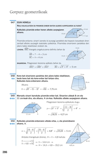 Kono bat oinarriaren paraleloa den plano batez ebakitzean,
beste kono bat eta kono-enbor bat lortzen dira.
Kalkulatu kono-enborraren altuera.
Altuera:
Marraztu oinarri karratuko piramide-enbor bat. Oinarrien aldeak 8 cm eta
11 cm-koak dira, eta altuera, 4 cm-koa. Kalkulatu alboko aurpegiaren altuera.
Pitagorasen teorema aplikatuko dugu:
a
Kalkulatu piramide-enborraren alboko ertza, x, eta piramidearen
altuera, h.
Antzeko triangeluak direnez, H = h + 4,8 hartuta:
→ h = 14,4 cm →
→ H = 14,4 + 4,8 = 19,2 cm
⎫
⎬
⎪⎪
⎭⎪⎪
h ⎯⎯⎯→ 6
h + 4,8 → 8
x =
−⎛
⎝
⎜⎜⎜
⎞
⎠
⎟⎟⎟⎟
+
−⎛
⎝
⎜⎜⎜
⎞
⎠
⎟⎟⎟⎟
+ =
8 6
2
8 6
2
2 2
2
4,8 25,,04 cm= 5
050
●●●
= =18,25 4,27 cm
= + =
−⎛
⎝
⎜⎜⎜
⎞
⎠
⎟⎟⎟⎟
+ =b h2 2
2
211 8
2
4
049
●●●
h = − − = =8 5 3 602 2
( ) 7,75 cm
048
●●
047 EGIN HONELA
NOLA KALKULATZEN DA PIRAMIDE-ENBOR BATEN ALBOKO AURPEGIAREN ALTUERA?
Kalkulatu piramide-enbor honen alboko aurpegiaren
altuera.
Piramide-enborra: oinarri izeneko bi aurpegi paralelok eta trapezio isoszeleak diren
zenbait alboko aurpegik osatutako poliedroa. Piramidea oinarriaren paraleloa den
plano batez ebakitzean eratzen da.
LEHENA. ABC triangelu angeluzuzena definitu behar da
AB = 7 − 4 = 3 cm
AC = h = 4 cm
BIGARRENA. Pitagorasen teorema aplikatu behar da.
(BC)
2
= (AB)
2
+ (AC)
2
BC = + =3 4 52 2
cm
286
Gorputz geometrikoak
4 cm
4 cm
7 cm
G
G
G
4 cm
4 cm
G
G
BA
C
3 cm
8 cm
5 cm
h
x
8 cm
6 cm
F
4,8 cm
8 cm
11 cm
h a
F
b
908272 _ 0274-0309.qxd 28/9/07 13:46 Página 286
 