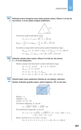 287
9
Kalkulatu prisma triangeluar zuzen baten guztizko azalera. Altuera 3 cm-koa da,
eta oinarria, 2 cm-ko aldeko triangelu aldeberdina.
Oinarriaren azalera kalkulatuko dugu:
22
= a2
+ 12
→
Eta alboko aurpegi baten (laukizuzena) azalera kalkulatuko dugu:
AAurpegia = 2 ⋅ 3 = 6 cm2
→ AAldea = 3 ⋅ AAurpegia = 3 ⋅ 6 = 18 cm2
A = AAldea + 2 ⋅ AOinarria → A = 18 + 2 = 21,5 cm2
Kalkulatu ortoedro baten azalera. Altuera 5 cm-koa da, eta oinarria,
3 × 4 cm-ko laukizuzena.
Alboko aurpegi mota bakoitzaren azalera kalkulatuko dugu:
A➀ = 3 ⋅ 5 = 15 cm2
A➁ = 4 ⋅ 5 = 20 cm2
AOinarria = 4 ⋅ 3 = 12 cm2
A = 2 ⋅ A➀ + 2 ⋅ A➁ + 2 ⋅ AOinarria
A = 2 ⋅ 15 + 2 ⋅ 20 + 2 ⋅ 12 = 30 + 40 + 24 = 94 cm2
Ortoedro baten luzera zabaleraren bikoitza da, eta zabalera, altueraren
bikoitza. Kalkulatu guztizko azalera, jakinik diagonala cm-koa dela.
Altuera = x
Zabalera = 2x
Luzera = 2 ⋅ 2x = 4x
Oinarriaren diagonala, d', hau da:
d' =
Eta ortoedroaren diagonala, d, hau da:
d 2
= d'2
+ x2
21 = 20x2
+ x2
→
→ 21 = 21x2
→ x = 1 cm
Beraz, neurriak 4 cm, 2 cm eta 1 cm dira:
A = 2 ⋅ 4 ⋅ 2 + 2 ⋅ 4 ⋅ 1 + 2 ⋅ 2 ⋅ 1 = 16 + 8 + 4 = 28 cm2
→ →( ) ( )21 202 2 2 2
= +x x
( ) ( )4 2 202 2 2
x x x+ = cm
21
053
●●
052
●
3
A b a AOinarria Oinarria= ⋅ = ⋅ ⋅ =
1
2
1
2
2 3 3→ cm2
a = − =4 1 3 cm
051
●
ERANTZUNAK
a
2 cm
1 cm
x
21
cm
2x4x
908272 _ 0274-0309.qxd 24/9/07 17:22 Página 287
 