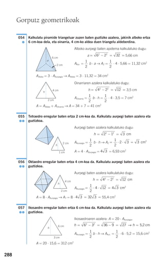 288
Kalkulatu piramide triangeluar zuzen baten guztizko azalera, jakinik alboko ertza
6 cm-koa dela, eta oinarria, 4 cm-ko aldea duen triangelu aldeberdina.
Alboko aurpegi baten apotema kalkulatuko dugu:
a 5,66 cm
AAur. = b ⋅ a → AC = ⋅ 4 ⋅ 5,66 = 11,32 cm2
AAldea = 3 ⋅ AAurpegia → AAldea = 3 ⋅ 11,32 = 34 cm2
Oinarriaren azalera kalkulatuko dugu:
h 3,5 cm
AOinarria = b ⋅ h = ⋅ 4 ⋅ 3,5 = 7 cm2
A = AAldea + AOinarria → A = 34 + 7 = 41 cm2
Tetraedro erregular baten ertza 2 cm-koa da. Kalkulatu aurpegi baten azalera eta
guztizkoa.
Aurpegi baten azalera kalkulatuko dugu:
AAurpegia = b ⋅ h → AC
A = 4 ⋅ AAurpegia = = 6,93 cm2
Oktaedro erregular baten ertza 4 cm-koa da. Kalkulatu aurpegi baten azalera eta
guztizkoa.
Aurpegi baten azalera kalkulatuko dugu:
AAurpegia
A = 8 ⋅ AAurpegia → AT = 8 ⋅ 55,4 cm2
Ikosaedro erregular baten ertza 6 cm-koa da. Kalkulatu aurpegi baten azalera eta
guztizkoa.
Ikosaedroaren azalera: A = 20 ⋅ AAurpegia.
AAurpegia = b ⋅ h → AAur. = ⋅ 6 ⋅ 5,2 = 15,6 cm2
A = 20 ⋅ 15,6 = 312 cm2
1
2
1
2
h h= − = − = =6 3 36 9 272 2
→ 5,2 cm
057
●●
4 3 32 3= =
= ⋅ ⋅ =
1
2
4 12 4 3 cm2
h = − =4 2 122 2
cm
056
●●
4 3
= ⋅ ⋅ =
1
2
2 3 3 cm21
2
h = − =2 1 32 2
cm
055
●●
1
2
1
2
= − = =4 2 122 2
1
2
1
2
= − = =6 2 322 2
054
●
Gorputz geometrikoak
2 cm
2 cm
6 cm
4 cm
a
h
h
1 cm
2 cm
h
4 cm
2 cm
h
6 cm
3 cm
G
908272 _ 0274-0309.qxd 24/9/07 17:22 Página 288
 
