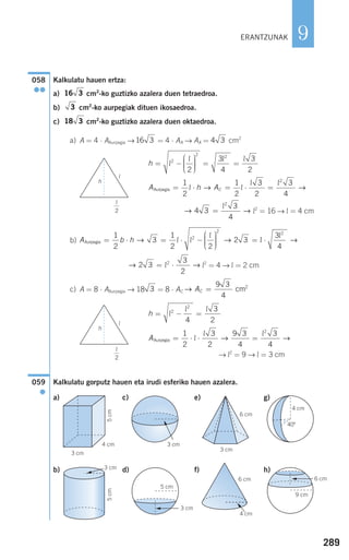 289
9
Kalkulatu hauen ertza:
a) cm2
-ko guztizko azalera duen tetraedroa.
b) cm2
-ko aurpegiak dituen ikosaedroa.
c) cm2
-ko guztizko azalera duen oktaedroa.
a) A = 4 ⋅ AAurpegia → = 4 ⋅ AA → AA = cm2
l2
= 16 → l = 4 cm
b)
l2
= 4 → l = 2 cm
c) A = 8 ⋅ AAurpegia → 18 = 8 ⋅ AC
→ l2
= 9 → l = 3 cm
Kalkulatu gorputz hauen eta irudi esferiko hauen azalera.
a) c) e) g)
b) d) f) h)
059
●
AAurpegia = ⋅ ⋅ =
1
2
3
2
9 3
4
3
4
2
l
l l
→ →
h = − =l
l l2
2
4
3
2
→ AC =
9 3
4
2
cm3
→ →2 3
3
2
2
= ⋅l
A b hAurpegia = ⋅ = ⋅ −
⎛
⎝
⎜⎜⎜
⎞
⎠
⎟⎟⎟⎟
=
1
2
3
1
2 2
2 32
2
→ →l l
l
ll
l
⋅
3
4
2
→
→ →4 3
3
4
2
=
l
A h ACAurpegia = ⋅ = ⋅ =
1
2
1
2
3
2
3
4
2
l l
l l
→ →
h = −
⎛
⎝
⎜⎜⎜
⎞
⎠
⎟⎟⎟⎟
= =l
l l l2
2 2
2
3
4
3
2
4 316 3
18 3
3
16 3
058
●●
ERANTZUNAK
h
l
h
l
6 cm
9 cm
G
4 cm
40°
4 cm
6 cm
G
6 cm
3 cm
5 cm
G 3 cm
3 cm
G
5cm
3 cm
G
5cm
4 cm
3 cm
l
2
l
2
908272 _ 0274-0309.qxd 24/9/07 17:22 Página 289
 