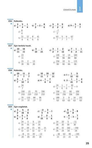 29
1
Kalkulatu.
a) b) c) d)
a) c)
b) d)
Egin kenketa hauek.
a) b) c) d)
a) c)
b) d)
Kalkulatu.
a) c) e)
b) d) f)
a) d)
b) e)
c) f)
Egin eragiketak.
a) c) e)
b) d) f)
a) d)
b) e)
c) f)
−
− − =
−18
21
63
21
49
21
130
21
−
+ − =
−8
20
15
20
20
20
13
20
18
24
15
24
192
24
159
24
+ − =
−10
12
20
12
15
12
45
12
15
4
+ + = =
14
30
20
30
5
30
11
30
− − =
−24
16
5
16
6
16
23
16
+ − =
− − −
6
7
3
7
3
7
15
2
3
1
6
− −
5
6
5
3
5
4
+ +
9
12
5
8
8+ −
−
+ −
2
5
3
4
1
3
2
5
16
3
8
+ −
059
●
189
63
3
63
9
63
14
63
191
63
− − + =
70
77
110
77
84
77
96
77
+ − =
156
156
13
156
60
156
109
156
+ − =
150
210
21
210
70
210
199
210
− + =
24
6
1
6
7
6
30
6
5− + = =
34
7
3
1
21
1
7
2
9
− − +4
1
6
7
6
− +
5
7
1
10
1
3
− +
1
1
12
5
13
+ −
10
11
10
7
12
11
+ −
25
7
11
7
2
7
+ −
058
●
154
66
33
66
6
66
115
66
− − =
15
30
2
30
13
30
− =
126
84
12
84
14
84
100
84
− − =
23
11
7
3
1
2
1
11
− −
3
2
1
7
2
12
− −
5
10
1
15
−
33
11
10
11
−
057
●
63
7
5
7
6
7
62
7
+ − =
21
6
12
6
8
6
41
6
+ + =
−7
2
8
4
9
5
7
6
7
+ −
5
2
3
2
9
2
− −
7
2
2
8
6
+ +
3
4
5
4
1
4
+ +
056
●
ERANTZUNAK
908272_0014-0043.qxd 20/9/07 15:55 Página 29
 