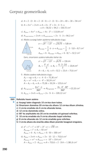 290
a) A = 2 ⋅ (3 ⋅ 4) + 2 ⋅ (4 ⋅ 5) + 2 ⋅ (3 ⋅ 5) = 24 + 40 + 30 = 94 cm2
b) A = 2πr2
+ 2πrh → A = 2π ⋅ 32
+ 2π ⋅ 3 ⋅ 5 →
→ A = 56,52 + 94,2 = 150,72 cm2
c) AEsfera = 4πr2
→ AEsfera = 4π ⋅ 32
= 113,04 cm2
d) ATxapel esferikoa = 2πrh → ATxapel esferikoa = 2π ⋅ 5 ⋅ 3 = 94,2 cm2
e) Alboko aurpegi baten apotema kalkulatuko dugu:
AAurpegia = b ⋅ a → AAurpegia = ⋅ 3 ⋅ 5,8 = 8,7 cm2
AAldea = 6 ⋅ AAurpegia → AAldea = 6 ⋅ 8,7 = 52,2 cm2
Gero, oinarriaren azalera kalkulatu behar da:
a' =
A = AA + AO → A = 52,2 + 23,4 = 75,6 cm2
f) Alboko azalera kalkulatuko dugu:
AA = πrg → AA = π ⋅ 4 ⋅ 6 = 75,36 cm2
AO = πr2
→ AO = π ⋅ 42
= 50,24 cm2
A = AA + AO → AT = 75,36 + 50,24 = 125,6 cm2
g) AZiri-gainazala 22,33 cm2
h) AGunea = 2πrh → AGunea = 2π ⋅ 9 ⋅ 6 = 339,12 cm2
Kalkulatu hauen azalera:
a) Aurpegi baten diagonala 10 cm-koa duen kuboa.
b) Oinarriaren diametroa 20 cm-koa eta altuera 12 cm-koa dituen zilindroa.
c) 4 cm-ko erradioko eta 6 cm-ko altuerako konoa.
d) 12 cm-ko diametroko esfera.
e) 80°-ko anplitudeko eta 20 cm-ko erradioko ziri-gainazal esferikoa.
f) 10 cm-ko erradioko eta 9 cm-ko altuerako txapel esferikoa.
g) 8 cm-ko altuerako eta 12 cm-ko erradioko gune esferikoa.
h) 3 cm-ko altuera eta oinarriko aldea dituen piramide hexagonal erregularra.
a) d2
= l2
+ l2
→ 102
= 2l2
→ l = cm
AAurpegia = l2
→ AA = 50 cm2
AKuboa = 6 ⋅ AA → AKuboa = 6 ⋅ 50 = 300 cm2
b) AAldea = 2πrh → AAldea = 2π ⋅ 10 ⋅ 12 = 753,6 cm2
AOinarria = πr2
→ AOinarria = π ⋅ 102
= 314 cm2
A = AAldea + 2 ⋅ AOinarria → A = 753,6 + 2 ⋅ 314 = 1.381,6 cm2
50
060
●
=
⋅
=
⋅ ⋅
=
4
360
4 4 40
360
2 2
π πr n
A
°
°
°
Ziri-gainazala→
A
P a
AO O=
⋅
=
⋅ ⋅
=
'
2
6 3
2
2
→
2,6
23,4 cm
32 2
− = =1,5 6,75 2,6 cm
1
2
1
2
a = − = =62 2
1,5 33,75 5,8 cm
Gorputz geometrikoak
6 cm
3cm
1,5 cm
1,5 cm
a
a'
908272 _ 0274-0309.qxd 24/9/07 17:22 Página 290
 