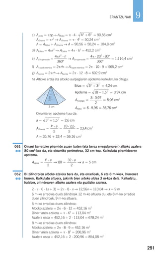 291
9
c) AAldea = πrg → AAldea = π ⋅ 4 ⋅ = 90,56 cm2
AOinarria = πr2
→ AOinarria = π ⋅ 42
= 50,24 cm2
A = AAldea + AOinarria → A = 90,56 + 50,24 = 104,8 cm2
d) AEsfera = 4πr2
→ AEsfera = 4π ⋅ 62
= 452,2 cm2
e) AZiri-gainazala = → AZiri-gainazala = = 1.116,4 cm2
f) ATxapel esferikoa = 2πrh → ATxapel esferikoa = 2π ⋅ 10 ⋅ 9 = 565,2 cm2
g) AGunea = 2πrh → AGunea = 2π ⋅ 12 ⋅ 8 = 602,9 cm2
h) Alboko ertza eta alboko aurpegiaren apotema kalkulatuko ditugu:
Oinarriaren apotema hau da:
A = 35,76 + 23,4 = 59,16 cm2
Oinarri karratuko piramide zuzen baten (eta beraz erregularraren) alboko azalera
80 cm2
-koa da, eta oinarriko perimetroa, 32 cm-koa. Kalkulatu piramidearen
apotema.
Bi zilindroren alboko azalera bera da, eta erradioak, 6 eta 8 m-koak, hurrenez
hurren. Kalkulatu altuera, jakinik bien arteko aldea 3 m-koa dela. Kalkulatu,
halaber, zilindroaren alboko azalera eta guztizko azalera.
2 ⋅ π ⋅ 6 ⋅ (x + 3) = 2π ⋅ 8 ⋅ x → 12,56x = 113,04 → x = 9 m
6 m-ko erradioa duen zilindroak 12 m-ko altuera du, eta 8 m-ko erradioa
duen zilindroak, 9 m-ko altuera.
6 m-ko erradioa duen zilindroa:
Alboko azalera = 2π ⋅ 6 ⋅ 12 = 452,16 m2
Oinarriaren azalera = π ⋅ 62
= 113,04 m2
Azalera osoa = 452,16 + 2 ⋅ 113,04 = 678,24 m2
8 m-ko erradioa duen zilindroa:
Alboko azalera = 2π ⋅ 8 ⋅ 9 = 452,16 m2
Oinarriaren azalera = π ⋅ 82
= 200,96 m2
Azalera osoa = 452,16 + 2 ⋅ 200,96 = 854,08 m2
062
●●
A
P a a
aAldea =
⋅
=
⋅
=
2
80
32
2
5→ → cm
061
●●
A
P a
Oinarria
2,6
23,4 cm=
⋅
=
⋅
=
2
18
2
2
a = + =32 2
1,5 2,6 cm
AAldea = ⋅ =6 2
5,96 35,76 cm
AAurpegia
3,97
5,96 cm=
⋅
=
3
2
2
Apotema 1,5 cm= − =18 3 972
,
Ertza 4,24 cm= + =3 32 2
4 20 80
360
2
π ⋅ ⋅ °
°
4
360
2
πr n⋅
°
4 62 2
+
ERANTZUNAK
3cm
3 cm
908272 _ 0274-0309.qxd 24/9/07 17:22 Página 291
 