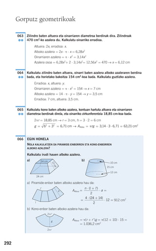 292
Zilindro baten altuera eta oinarriaren diametroa berdinak dira. Zilindroak
470 cm2
-ko azalera du. Kalkulatu oinarriko erradioa.
Altuera: 2x, erradioa: x.
Alboko azalera = 2x ⋅ π ⋅ x = 6,28x2
Oinarriaren azalera = π ⋅ x2
= 3,14x2
Azalera osoa = 6,28x2
+ 2 ⋅ 3,14x2
= 12,56x2
= 470 → x = 6,12 cm
Kalkulatu zilindro baten altuera, oinarri baten azalera alboko azaleraren berdina
bada, eta horietako bakoitza 154 cm2
-koa bada. Kalkulatu guztizko azalera.
Erradioa: x, altuera: y.
Oinarriaren azalera = π ⋅ x2
= 154 → x = 7 cm
Alboko azalera = 14 ⋅ π ⋅ y = 154 → y = 3,5 cm
Erradioa: 7 cm, altuera: 3,5 cm.
Kalkulatu kono baten alboko azalera, kontuan hartuta altuera eta oinarriaren
diametroa berdinak direla, eta oinarriko zirkunferentzia 18,85 cm-koa bada.
2πr = 18,85 cm → r = 3 cm, h = 3 ⋅ 2 = 6 cm
066
g A rgAldea= + = = = ⋅ ⋅ =6 3 6 71 3 14 3 6 71 63 22 2
, , , ,cm → π 11 2
cm
065
●●
064
●●
063
●●
Gorputz geometrikoak
EGIN HONELA
NOLA KALKULATZEN DA PIRAMIDE-ENBORREN ETA KONO-ENBORREN
ALBOKO AZALERA?
Kalkulatu irudi hauen alboko azalera.
a) b)
a) Piramide-enbor baten alboko azalera hau da:
AAlboa
912 cm2
b) Kono-enbor baten alboko azalera hau da:
AAlboa = π(r + r')g = π(12 + 10) ⋅ 15 =
= 1.036,2 cm2
=
⋅ +
⋅ =
4 24 14
2
12
( )
=
⋅ +
⋅ =
n
a
( )l l'
2
24 cm
14 cm
12cm
12 cm
10 cm
15 cm
G
G
a
l'
l
2πr'
2πr
g
908272 _ 0274-0309.qxd 24/9/07 17:22 Página 292
 