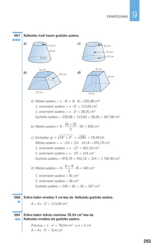 293
9
Kalkulatu irudi hauen guztizko azalera.
a) c)
b) d)
a) Alboko azalera = π ⋅ (6 + 3) ⋅ 8 = 226,08 cm2
1. oinarriaren azalera = π ⋅ 62
= 113,04 cm2
2. oinarriaren azalera = π ⋅ 32
= 28,26 cm2
Guztizko azalera = 226,08 + 113,04 + 28,26 = 367,38 cm2
b) Alboko azalera 950 cm2
c) Sortzailea: .
Alboko azalera = π ⋅ (10 + 12) ⋅ 14,14 = 976,79 cm2
1. oinarriaren azalera = π ⋅ 122
= 452,16 cm2
2. oinarriaren azalera = π ⋅ 102
= 314 cm2
Guztizko azalera = 976,79 + 452,16 + 314 = 1.742,95 cm2
d) Alboko azalera 240 cm2
1. oinarriaren azalera = 81 cm2
2. oinarriaren azalera = 36 cm2
Guztizko azalera = 240 + 81 + 36 = 357 cm2
Esfera baten erradioa 3 cm-koa da. Kalkulatu guztizko azalera.
A = 4π ⋅ 32
= 113,04 cm2
Esfera baten zirkulu maximoa 78,54 cm2
-koa da.
Kalkulatu erradioa eta guztizko azalera.
Zirkulua = π ⋅ x2
= 78,54 cm2
→ x = 5 cm
A = 4π ⋅ 52
= 314 cm2
069
●●
068
●
= ⋅
+
⋅ =4
6 9
2
8
g = + = =14 2 2002 2
14,14 cm
= ⋅
+
⋅ =5
16 22
2
10
8 cm
9 cm
6 cm
10 cm
22 cm
16 cm
G
14 cm
10 cm
G
G
G
12 cm
8 cm
6 cm
3 cm
G
067
●●●
ERANTZUNAK
908272 _ 0274-0309.qxd 24/9/07 17:22 Página 293
 