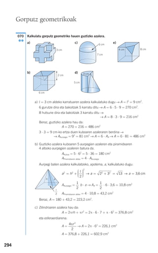294
Kalkulatu gorputz geometriko hauen guztizko azalera.
a) c) e)
b) d)
a) l = 3 cm aldeko karratuaren azalera kalkulatuko dugu → A = l2
= 9 cm2
.
6 gurutze dira eta bakoitzak 5 karratu ditu → A = 6 ⋅ 5 ⋅ 9 = 270 cm2
.
8 hutsune dira eta bakoitzak 3 karratu ditu →
→ A = 8 ⋅ 3 ⋅ 9 = 216 cm2
Beraz, guztizko azalera hau da:
A = 270 + 216 = 486 cm2
3 ⋅ 3 = 9 cm-ko ertza duen kuboaren azaleraren berdina →
→ AAurpegia = 92
= 81 cm2
→ A = 6 ⋅ AA → A = 6 ⋅ 81 = 486 cm2
b) Guztizko azalera kuboaren 5 aurpegien azaleren eta piramidearen
4 alboko aurpegien azaleren batura da.
AKuboa = 5 ⋅ 62
= 5 ⋅ 36 = 180 cm2
APiramidearen aldea = 4 ⋅ AAurpegia
Aurpegi baten azalera kalkulatzeko, apotema, a, kalkulatuko dugu:
AAurpegia = b ⋅ a → AA = ⋅ 6 ⋅ 3,6 = 10,8 cm2
APiramidearen aldea = 4 ⋅ 10,8 = 43,2 cm2
Beraz, A = 180 + 43,2 = 223,2 cm2
.
c) Zilindroaren azalera hau da:
A = 2πrh + πr2
= 2π ⋅ 6 ⋅ 7 + π ⋅ 62
= 376,8 cm2
eta esferaerdiarena:
A = → A = 2π ⋅ 62
= 226,1 cm2
A = 376,8 + 226,1 = 602,9 cm2
4
2
2
πr
1
2
1
2
a h a a2 2
2
2 2
2
2 3 13= +
⎛
⎝
⎜⎜⎜
⎞
⎠
⎟⎟⎟⎟ = + = =
l
→ → 3,6 cm
070
●●
Gorputz geometrikoak
7 cm
6 cm
G 4 cm 8 cm
6 cm
2 cm
3 cm
5 cm
3 cm
ah
l
2
G
908272 _ 0274-0309.qxd 24/9/07 17:22 Página 294
 