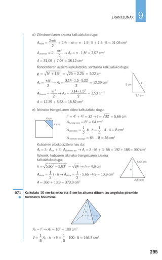 295
9
d) Zilindroerdiaren azalera kalkulatuko dugu:
AAldea = + 2rh − rh = π ⋅ 1,5 ⋅ 5 + 1,5 ⋅ 5 = 31,05 cm2
AOinarriak = 2 ⋅ → AB = π ⋅ 1,52
= 7,07 cm2
A = 31,05 + 7,07 = 38,12 cm2
Konoerdiaren azalera kalkulatzeko, sortzailea kalkulatuko dugu:
AA = → AA = = 12,29 cm2
AOinarria = → AO = = 3,53 cm2
A = 12,29 + 3,53 = 15,82 cm2
e) Izkinako triangeluaren aldea kalkulatuko dugu:
l2
= 42
+ 42
= 32 → l = = 5,66 cm
AAurpegi osoa = 82
= 64 cm2
AEbakidura = b ⋅ h = ⋅ 4 ⋅ 4 = 8 cm2
AEbakitako aurpegia = 64 − 8 = 56 cm2
Kuboaren alboko azalera hau da:
AA = 3 ⋅ AAur. + 3 ⋅ AEbakitako aur. → AL = 3 ⋅ 64 + 3 ⋅ 56 = 192 + 168 = 360 cm2
Azkenik, kuboaren izkinako triangeluaren azalera
kalkulatuko dugu:
h = → h = 4,9 cm
AIzkina = l ⋅ h → AIzkina = ⋅ 5,66 ⋅ 4,9 = 13,9 cm2
A = 360 + 13,9 = 373,9 cm2
Kalkulatu 10 cm-ko ertza eta 5 cm-ko altuera dituen lau angeluko piramide
zuzenaren bolumena.
AO = l2
→ AO = 102
= 100 cm2
V = AO ⋅ h → V = ⋅ 100 ⋅ 5 = 166,7 cm31
3
1
3
071
●
1
2
1
2
5 66 2 83 242 2
, ,− =
1
2
1
2
32
3,14 1,52
⋅
2
πr 2
2
3,14 1,5 5,22⋅ ⋅
2
πrg
2
g = + = + =5 252 2
1,5 2,25 5,22 cm
πr 2
2
2
2
πrh
ERANTZUNAK
1,5 cm
5 cm
g
4 cm
4 cm
5,66 cm
2,83 cm
l
h
h
l
908272 _ 0274-0309.qxd 24/9/07 17:22 Página 295
 