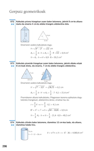 296
Kalkulatu prisma triangeluar zuzen baten bolumena, jakinik 8 cm-ko altuera
duela eta oinarria 4 cm-ko aldeko triangelu aldeberdina dela.
Oinarriaren azalera kalkulatuko dugu:
h = cm
AO = b ⋅ h → AO = = 6,9 cm2
V = AO ⋅ h → V = 6,9 ⋅ 8 = 55,2 cm3
Kalkulatu piramide triangeluar zuzen baten bolumena, jakinik alboko ertzak
8 cm-koak direla, eta oinarria, 7 cm-ko aldeko triangelu aldeberdina.
Oinarriaren azalera kalkulatuko dugu:
h' = 6,1 cm
AO = b ⋅ h' → AO = ⋅ 7 ⋅ 6,1 = 21,4 cm2
Piramidearen altuera kalkulatzeko, Pitagorasen teorema aplikatuko diogu
koloreko triangeluari; aldeberdina denez, erradioa hau da:
r = h' → r = ⋅ 6,1 = 4,1 cm
82
= h2
+ r2
→ h = = 6,9 cm
V = AO ⋅ h → V = ⋅ 21,4 ⋅ 6,9 = 49,2 cm3
Kalkulatu zilindro baten bolumena, diametroa 12 cm-koa bada, eta altuera,
diametroa halako hiru.
V = πr2
h → V = π ⋅ 62
⋅ 36 = 4.069,4 cm3
074
●●
1
3
1
3
64 − 16,81
2
3
2
3
1
2
1
2
72 2
− = =3,5 36,75
073
●●
1
2
4 12⋅ ⋅
1
2
4 2 122 2
− =
072
●●
Gorputz geometrikoak
4 cm
2 cm4 cm
8cm
h
3,5 cm
7 cm
h
r
h'
7 cm
8cm
h = 3 ⋅ 12 = 36 cm
6 cm
G
908272 _ 0274-0309.qxd 24/9/07 17:22 Página 296
 