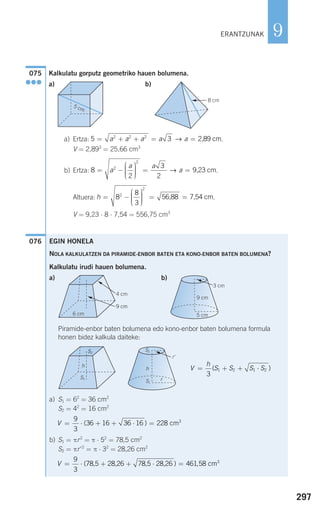 297
9
Kalkulatu gorputz geometriko hauen bolumena.
a) b)
a) Ertza: .
V = 2,893
= 25,66 cm3
b) Ertza: .
Altuera: .
V = 9,23 ⋅ 8 ⋅ 7,54 = 556,75 cm3
076
h = −
⎛
⎝
⎜⎜⎜
⎞
⎠
⎟⎟⎟⎟
= =8
8
3
2
2
56,88 7,54 cm
8
2
3
2
2
2
= −
⎛
⎝
⎜⎜⎜
⎞
⎠
⎟⎟⎟⎟
= =a
a a
a→ 9,23 cm
5 32 2 2
= + + = =a a a a a→ 2,89 cm
G 8 cm
5 cm
075
●●●
ERANTZUNAK
EGIN HONELA
NOLA KALKULATZEN DA PIRAMIDE-ENBOR BATEN ETA KONO-ENBOR BATEN BOLUMENA?
Kalkulatu irudi hauen bolumena.
a) b)
Piramide-enbor baten bolumena edo kono-enbor baten bolumena formula
honen bidez kalkula daiteke:
a) S1 = 62
= 36 cm2
S2 = 42
= 16 cm2
b) S1 = πr2
= π ⋅ 52
= 78,5 cm2
S2 = πr'2
= π ⋅ 32
= 28,26 cm2
V = ⋅ + + ⋅ =
9
3
461 58( ) ,78,5 28,26 78,5 28,26 cm3
V = ⋅ + + ⋅ =
9
3
36 16 36 16 228 3
( ) cm
V
h
S S S S= + + ⋅
3
1 2 1 2( )h
r
r'
S2
S1
GS2
S1
h
9 cm
3 cm
5 cm
G
4 cm
6 cm
9 cm
G
6 cm
9 cm
G
G
908272 _ 0274-0309.qxd 24/9/07 17:22 Página 297
 