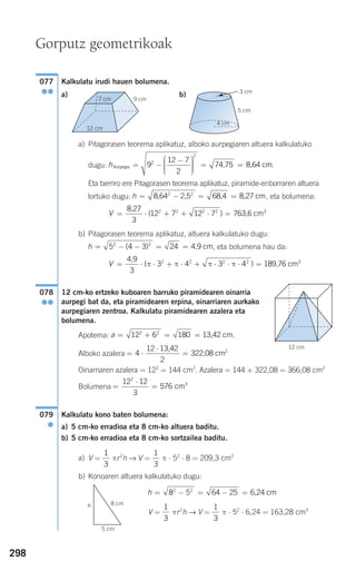 298
Kalkulatu irudi hauen bolumena.
a) b)
a) Pitagorasen teorema aplikatuz, alboko aurpegiaren altuera kalkulatuko
dugu:
Eta berriro ere Pitagorasen teorema aplikatuz, piramide-enborraren altuera
lortuko dugu: , eta bolumena:
b) Pitagorasen teorema aplikatuz, altuera kalkulatuko dugu:
, eta bolumena hau da:
12 cm-ko ertzeko kuboaren barruko piramidearen oinarria
aurpegi bat da, eta piramidearen erpina, oinarriaren aurkako
aurpegiaren zentroa. Kalkulatu piramidearen azalera eta
bolumena.
Apotema: .
Alboko azalera
Oinarriaren azalera = 122
= 144 cm2
. Azalera = 144 + 322,08 = 366,08 cm2
Bolumena
Kalkulatu kono baten bolumena:
a) 5 cm-ko erradioa eta 8 cm-ko altuera baditu.
b) 5 cm-ko erradioa eta 8 cm-ko sortzailea baditu.
a) V = πr2
h → V = π ⋅ 52
⋅ 8 = 209,3 cm3
b) Konoaren altuera kalkulatuko dugu:
V = πr2
h → V = π ⋅ 52
⋅ 6,24 = 163,28 cm31
3
1
3
h = − = − =8 5 64 252 2
6,24 cm
1
3
1
3
079
●
=
⋅
=
12 12
3
576
2
3
cm
= ⋅
⋅
=4
12
2
213,42
322,08 cm
a = + = =12 6 1802 2
13,42 cm
12 cm
078
●●
V = ⋅ ⋅ + ⋅ + ⋅ ⋅ ⋅ =
4,9
189,76 cm3
3
3 4 3 42 2 2 2
( )π π π π
h = − − = =5 4 3 242 2
( ) 4,9 cm
V = ⋅ + + ⋅ =
8,27
763,6 cm
3
12 7 12 72 2 2 2 3
( )
h = − = =8,64 2,5 68,4 8,27 cm2 2
hAurpegia 74,75 8,64 c= −
−⎛
⎝
⎜⎜⎜
⎞
⎠
⎟⎟⎟⎟
= =9
12 7
2
2
2
mm.
7 cm
12 cm
9 cm
077
●●
5 cm
3 cm
4 cm
G
Gorputz geometrikoak
8 cm
5 cm
h
908272 _ 0274-0309.qxd 24/9/07 17:22 Página 298
 