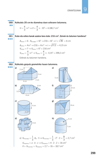299
9
Kalkulatu 20 cm-ko diametroa duen esferaren bolumena.
V = πr3
→ V = π ⋅ 103
= 4.186,7 cm3
Kubo eta esfera banak azalera bera dute: 216 cm2
. Zeinek du bolumen handiena?
AKuboa = 6 ⋅ AAurpegia = 6l2
→ 216 = 6l2
→ l = = 6 cm
AEsfera = 4πr2
→ 216 = 4πr2
→ r = = 4,15 cm
VKuboa = l3
→ VKuboa = 63
= 216 cm3
VEsfera = πr3
→ VEsfera = π ⋅ 4,153
= 299,2 cm3
Esferak du bolumen handiena.
Kalkulatu gorputz geometriko hauen bolumena.
a) e)
b) f)
c) g)
d) h)
a) VPiramidea = AB ⋅ h → VPiramidea = ⋅ 22
⋅ 2 = = 2,7 cm3
VOrtoedroa = a ⋅ b ⋅ c → VOrtoedroa = 4 ⋅ 2 ⋅ 2 = 16 cm3
V = VPiramidea + VOrtoedroa = 2,7 + 16 = 18,7 cm3
8
3
1
3
1
3
7 cm
6 cm
G
3 cm
8 cm4 cm4 cm
4 cm
6 cm
4 cm
5 cm
3
cm
2 cm
2 cm
2 cm
4 cm
082
●●●
4
3
4
3
17 2,
36
081
●●●
4
3
4
3
080
●●
3 cm
4 cm
4 cm
G
G
ERANTZUNAK
908272 _ 0274-0309.qxd 24/9/07 17:22 Página 299
 