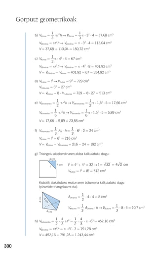 300
b) VKonoa = πr2
h → VKonoa = π ⋅ 32
⋅ 4 = 37,68 cm3
VZilindroa = πr2
h → VZilindroa = π ⋅ 32
⋅ 4 = 113,04 cm3
V = 37,68 + 113,04 = 150,72 cm3
c) VKonoa = π ⋅ 42
⋅ 4 = 67 cm3
VZilindroa = πr2
h → VZilindroa = π ⋅ 42
⋅ 8 = 401,92 cm3
V = VZilindroa − VKonoa = 401,92 − 67 = 334,92 cm3
d) VKuboa = l3
→ VKuboa = 93
= 729 cm3
VHutsunea = 33
= 27 cm3
V = VKuboa − 8 ⋅ VHutsunea = 729 − 8 ⋅ 27 = 513 cm3
e) VZilindroerdia = πr2
h → VZilindroerdia = π ⋅ 1,52
⋅ 5 = 17,66 cm3
VKonoerdia = πr2
h → VKonoerdia = π ⋅ 1,52
⋅ 5 = 5,89 cm3
V = 17,66 + 5,89 = 23,55 cm3
f) VPiramidea = AB ⋅ h = ⋅ 62
⋅ 2 = 24 cm3
VKuboa = l3
= 63
= 216 cm3
V = VKuboa − VPiramidea = 216 − 24 = 192 cm3
g) Triangelu aldeberdinaren aldea kalkulatuko dugu:
l2
= 42
+ 42
= 32 →
VKuboa = l3
= 83
= 512 cm3
Kubotik alakatutako muturraren bolumena kalkulatuko dugu
(piramide triangeluarra da):
AOinarria = ⋅ 4 ⋅ 4 = 8 cm2
VMuturra = AOinarria ⋅ h → VMuturra = ⋅ 8 ⋅ 4 = 10,7 cm3
h) VEsferaerdia = πr3
= ⋅ π ⋅ 63
= 452,16 cm3
VZilindroa = πr2
h = π ⋅ 62
⋅ 7 = 791,28 cm3
V = 452,16 + 791,28 = 1.243,44 cm3
1
2
4
3
⋅
1
2
4
3
⋅
1
3
1
3
1
2
l = =32 4 2 cm
1
3
1
3
1
6
1
6
1
2
1
2
1
3
1
3
1
3
Gorputz geometrikoak
4 cm
4 cm
l
4cm
4 cm
4
cm
908272 _ 0274-0309.qxd 24/9/07 17:22 Página 300
 