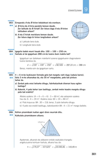 301
9
Erreparatu A eta B hirien kokalekuei eta erantzun.
a) B hiria eta A hiria paralelo berean daude.
Zer latitude du B hiriak? Zer lotura dago A eta B hirien
latitudeen artean?
b) A eta E hiriak meridiano berean daude.
Zer lotura dago bi hirien longitudeen artean?
a) Latitude bera dute.
b) Longitude bera dute.
Igogailu batek neurri hauek ditu: 100 × 100 × 250 cm.
Sartuko al da igogailuan 288 cm-ko luzera duen makila bat?
Igogailuan sar daitekeen makilarik luzeena igogailuaren diagonalaren
luzera berekoa da.
Beraz, makila ezin da igogailuan sartu.
4 × 6 m-ko laukizuzen formako gela bat margotu nahi dugu (sabaia barne).
Gela 3 m-ko altuerakoa da, eta 30 m2
margotzeko, poto bat pintura
behar da.
a) Zenbat poto erosi beharko ditugu, fabrikatzaileak dioenari kasu egiten
badiogu?
b) Azkenik, 4 poto behar izan baditugu, zenbat metro koadro margotu ditugu
poto bat erabiliz?
Alboko azalera: (4 + 4 + 6 + 6) ⋅ 3 = 60 m2
; eta sabaiaren azalera
hau da: 6 ⋅ 4 = 24 m2
. Azalera osoa: 60 + 24 = 84 m2
.
a) Poto kopurua: 84 : 30 = 2,8; beraz, 3 poto beharko ditugu.
b) 4 poto oso erabili baditugu, bakoitzarekin 84 : 4 = 21 m2
margo daiteke.
Kefren piramideak irudian ageri diren neurriak ditu.
Kalkulatu piramidearen altuera.
Apotemak, altuerak eta aldearen erdiak osatutako triangelu
angeluzuzena kontuan hartuta, altuera hau da:
h = − = =179,37 107,625 20.590,46 143,49 m2 2
086
●●
085
●●
d = + + = = <100 100 250 82 500 2882 2 2
. 287,22 cm cm
084
●●
A B
E
083
●●
179,37 m
215,25 m
G
ERANTZUNAK
908272 _ 0274-0309.qxd 24/9/07 17:22 Página 301
 