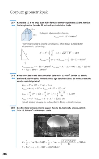302
Kalkulatu 10 m-ko ertza duen kubo formako dorrearen guztizko azalera, kontuan
hartuta piramide formako 12 m-ko altuerako teilatua duela.
Kuboaren alboko azalera hau da:
AKuboa = 4 ⋅ 102
= 400 m2
Piramidearen alboko azalera kalkulatzeko, lehendabizi, aurpegi baten
altuera neurtu behar dugu.
AAurpegia = b ⋅ a → AAurpegia = ⋅ 10 ⋅ 13 = 65 m2
APiramidearen aldea = 4 ⋅ 65 = 260 m2
; APira. aldea = AL + AB = 400 + 260 = 660 m2
A = 400 + 660 = 1.060 m2
Kubo batek eta esfera batek bolumen bera dute: 125 cm3
. Zeinek du azalera
txikiena? Kubo edo esfera formako andela egin beharko bazenu, zer modutan beharko
zenuke material gutxien?
VKuboa = l3
→ 125 = l3
→ l = 5 cm
AKuboa = 6 ⋅ AC = 6l2
→ AKuboa = 6 ⋅ 52
= 150 cm2
VEsfera = πr3
→ 125 = πr3
→
AEsfera = 4πr2
→ AEsfera = 4 ⋅ π ⋅ 3,12
= 120,7 cm2
Esferak azalera txikiagoa du kuboan baino. Beraz, esfera formakoa.
Géode esfera formako zinema izugarri handia da. Kalkulatu azalera, jakinik
24.416.640 dm3
-ko bolumena duela.
V = πr3
→ 24.416.640 = πr3
→
A = 4πr2
→ A = 4π ⋅ 1802
= 406.944 dm2
r =
⋅
=
3 24 416 640
4
1803
. .
π
dm
4
3
4
3
089
●●
r =
⋅
=
3 125
4
3
π
3,1 cm
4
3
4
3
088
●●
1
2
1
2
a h a2 2
2
2 2
2
12 5 13= +
⎛
⎝
⎜⎜⎜
⎞
⎠
⎟⎟⎟⎟ = + =
l
→ m
087
●●
Gorputz geometrikoak
12 m
10 m
G
a
h
l
2
908272 _ 0274-0309.qxd 24/9/07 17:22 Página 302
 