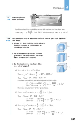 303
9
Kalkulatu igerileku
honen bolumena.
Igerilekua oinarri trapezoidaleko prisma dela kontuan hartuta, oinarriaren
azalera: AOinarria = ; eta bolumena: V = 60 ⋅ 4 = 240 m3
.
Urez betetako 3 m-ko ertzeko andel kubikoan, behean ageri diren gorputzak
sartu ditugu.
a) Kuboan 1,5 m-ko erradioko esfera bat sartu
ondoren, hasierako ur kantitatearen zer
ehuneko geratuko da?
b) Hasierako ur kantitatearen zer ehuneko
geratuko da 3 m-ko diametroa eta altuera
dituen zilindroa sartu ondoren?
c) Eta 3 m-ko diametroa eta altuera dituen
kono bat sartuz gero?
a) VKuboa = l3
→ VKuboa = 33
= 27 m3
VEsfera = πr3
→ VEsfera = ⋅ π ⋅ 1,53
= 14,13 m3
VKuboa − VEsfera = 27 − 14,13 = 12,87 m3
Ehunekoa kalkulatzeko, hiruko erregela aplikatuko dugu:
Hasierako bolumenaren % 47,7 geratuko da.
b) VZIlindroa = πr2
h → VZilindroa 21,2 m3
VKuboa − VZilindroa = 27 − 21,2 = 5,8 m3
c) VKonoa = πr2
h → VKonoa 7,1 m3
VKuboa − VKonoa = 27 − 7,1 = 19,9 m3
⎫
⎬
⎪⎪
⎭⎪⎪
= =→ x
1 990
27
.
% 73,7
2 27 m3
-tik ⎯⎯→ 19,9 m3
Si 100 m3
-tik ⎯⎯→ x m3
= ⋅
⎛
⎝
⎜⎜⎜
⎞
⎠
⎟⎟⎟⎟ ⋅ =
1
3
3
2
3
2
π
1
3
⎫
⎬
⎪⎪
⎭⎪⎪
= =→ x
580
27
% 21,5
2 27 m3
-tik ⎯⎯→ 5,8 m3
Si 100 m3
-tik ⎯⎯→ x m3
= ⋅
⎛
⎝
⎜⎜⎜
⎞
⎠
⎟⎟⎟⎟ ⋅ =π
3
2
3
2
⎫
⎬
⎪⎪
⎭⎪⎪
= =→ x
1 287
27
.
% 47,7
2 27 m3
-tik ⎯⎯→ 12,87 m3
Si 100 m3
-tik ⎯⎯→ x m3
4
3
4
3
091
●●●
4 2
2
20 60 2+
⋅ = m
090
●●
3 m
3 m
3 m
ERANTZUNAK
908272 _ 0274-0309.qxd 28/9/07 13:46 Página 303
 