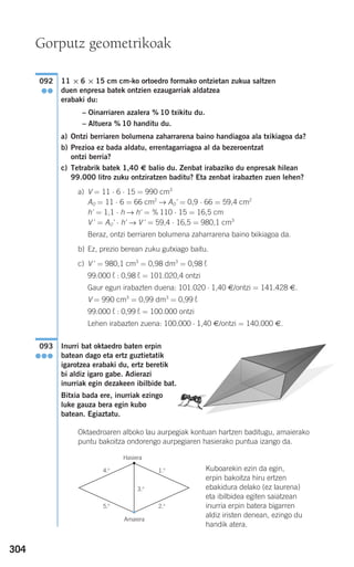 304
11 × 6 × 15 cm cm-ko ortoedro formako ontzietan zukua saltzen
duen enpresa batek ontzien ezaugarriak aldatzea
erabaki du:
– Oinarriaren azalera % 10 txikitu du.
– Altuera % 10 handitu du.
a) Ontzi berriaren bolumena zaharrarena baino handiagoa ala txikiagoa da?
b) Prezioa ez bada aldatu, errentagarriagoa al da bezeroentzat
ontzi berria?
c) Tetrabrik batek 1,40 € balio du. Zenbat irabaziko du enpresak hilean
99.000 litro zuku ontziratzen baditu? Eta zenbat irabazten zuen lehen?
a) V = 11 ⋅ 6 ⋅ 15 = 990 cm3
AO = 11 ⋅ 6 = 66 cm2
→ AO' = 0,9 ⋅ 66 = 59,4 cm2
h' = 1,1 ⋅ h → h' = % 110 ⋅ 15 = 16,5 cm
V ' = AO' ⋅ h' → V ' = 59,4 ⋅ 16,5 = 980,1 cm3
Beraz, ontzi berriaren bolumena zaharrarena baino txikiagoa da.
b) Ez, prezio berean zuku gutxiago baitu.
c) V ' = 980,1 cm3
= 0,98 dm3
= 0,98 ¬
99.000 ¬ : 0,98 ¬ = 101.020,4 ontzi
Gaur egun irabazten duena: 101.020 ⋅ 1,40 €/ontzi = 141.428 €.
V = 990 cm3
= 0,99 dm3
= 0,99 ¬
99.000 ¬ : 0,99 ¬ = 100.000 ontzi
Lehen irabazten zuena: 100.000 ⋅ 1,40 €/ontzi = 140.000 €.
Inurri bat oktaedro baten erpin
batean dago eta ertz guztietatik
igarotzea erabaki du, ertz beretik
bi aldiz igaro gabe. Adierazi
inurriak egin dezakeen ibilbide bat.
Bitxia bada ere, inurriak ezingo
luke gauza bera egin kubo
batean. Egiaztatu.
Oktaedroaren alboko lau aurpegiak kontuan hartzen baditugu, amaierako
puntu bakoitza ondorengo aurpegiaren hasierako puntua izango da.
Kuboarekin ezin da egin,
erpin bakoitza hiru ertzen
ebakidura delako (ez laurena)
eta ibilbidea egiten saiatzean
inurria erpin batera bigarren
aldiz iristen denean, ezingo du
handik atera.
093
●●●
092
●●
Gorputz geometrikoak
3.o
4.o
5.o
1.o
Hasiera
Amaiera
2.o
908272 _ 0274-0309.qxd 24/9/07 17:22 Página 304
 