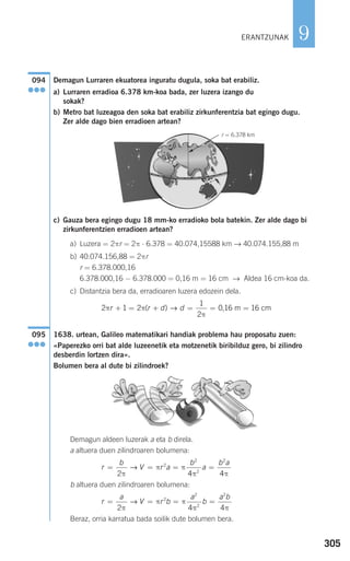 305
9
Demagun Lurraren ekuatorea inguratu dugula, soka bat erabiliz.
a) Lurraren erradioa 6.378 km-koa bada, zer luzera izango du
sokak?
b) Metro bat luzeagoa den soka bat erabiliz zirkunferentzia bat egingo dugu.
Zer alde dago bien erradioen artean?
c) Gauza bera egingo dugu 18 mm-ko erradioko bola batekin. Zer alde dago bi
zirkunferentzien erradioen artean?
a) Luzera = 2πr = 2π ⋅ 6.378 = 40.074,15588 km → 40.074.155,88 m
b) 40.074.156,88 = 2πr
r = 6.378.000,16
6.378.000,16 − 6.378.000 = 0,16 m = 16 cm → Aldea 16 cm-koa da.
c) Distantzia bera da, erradioaren luzera edozein dela.
1638. urtean, Galileo matematikari handiak problema hau proposatu zuen:
«Paperezko orri bat alde luzeenetik eta motzenetik biribilduz gero, bi zilindro
desberdin lortzen dira».
Bolumen bera al dute bi zilindroek?
Demagun aldeen luzerak a eta b direla.
a altuera duen zilindroaren bolumena:
b altuera duen zilindroaren bolumena:
Beraz, orria karratua bada soilik dute bolumen bera.
r
a
V r b
a
b
a b
= = = =
2 4 4
2
2
2
2
π
π π
π π
→
r
b
V r a
b
a
b a
= = = =
2 4 4
2
2
2
2
π
π π
π π
→
095
●●●
2 1 2
1
2
0 16 16π π
π
r r d d+ = + = = =( ) ,→ m cm
r = 6.378 km
G
094
●●●
ERANTZUNAK
908272 _ 0274-0309.qxd 24/9/07 17:22 Página 305
 