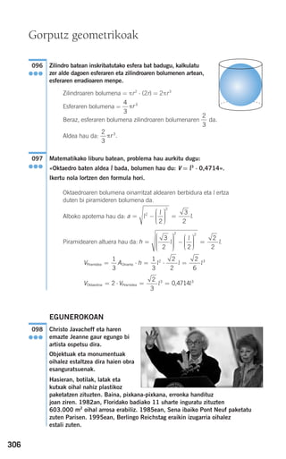 306
Zilindro batean inskribatutako esfera bat badugu, kalkulatu
zer alde dagoen esferaren eta zilindroaren bolumenen artean,
esferaren erradioaren menpe.
Zilindroaren bolumena = πr2
⋅ (2r) = 2πr3
Esferaren bolumena =
Beraz, esferaren bolumena zilindroaren bolumenaren da.
Aldea hau da:
Matematikako liburu batean, problema hau aurkitu dugu:
«Oktaedro baten aldea l bada, bolumen hau du: V = l3
⋅ 0,4714».
Ikertu nola lortzen den formula hori.
Oktaedroaren bolumena oinarritzat aldearen berbidura eta l ertza
duten bi piramideren bolumena da.
Alboko apotema hau da:
Piramidearen altuera hau da:
EGUNEROKOAN
Christo Javacheff eta haren
emazte Jeanne gaur egungo bi
artista ospetsu dira.
Objektuak eta monumentuak
oihalez estaltzea dira haien obra
esanguratsuenak.
Hasieran, botilak, latak eta
kutxak oihal nahiz plastikoz
paketatzen zituzten. Baina, pixkana-pixkana, erronka handituz
joan ziren. 1982an, Floridako badiako 11 uharte inguratu zituzten
603.000 m2
oihal arrosa erabiliz. 1985ean, Sena ibaiko Pont Neuf paketatu
zuten Parisen. 1995ean, Berlingo Reichstag eraikin izugarria oihalez
estali zuten.
098
●●●
V VOktaedroa Piramidea 0,4714= ⋅ = =2
2
3
3 3
l l
V A hPiramidea Oinarria= ⋅ = ⋅ =
1
3
1
3
2
2
2
6
2 3
l l l
h =
⎛
⎝
⎜⎜⎜⎜⎜
⎞
⎠
⎟⎟⎟⎟⎟
−
⎛
⎝
⎜⎜⎜
⎞
⎠
⎟⎟⎟⎟
=
3
2 2
2
2
2 2
l
l
l.
a = −
⎛
⎝
⎜⎜⎜
⎞
⎠
⎟⎟⎟⎟
=l
l
l.2
2
2
3
2
097
●●●
2
3
3
πr .
2
3
4
3
3
πr
096
●●●
Gorputz geometrikoak
908272 _ 0274-0309.qxd 24/9/07 17:22 Página 306
 