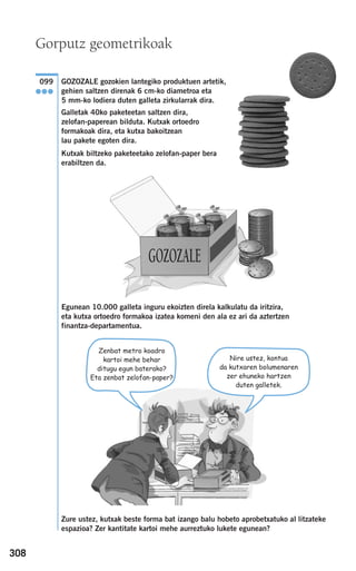 308
GOZOZALE gozokien lantegiko produktuen artetik,
gehien saltzen direnak 6 cm-ko diametroa eta
5 mm-ko lodiera duten galleta zirkularrak dira.
Galletak 40ko paketeetan saltzen dira,
zelofan-paperean bilduta. Kutxak ortoedro
formakoak dira, eta kutxa bakoitzean
lau pakete egoten dira.
Kutxak biltzeko paketeetako zelofan-paper bera
erabiltzen da.
Egunean 10.000 galleta inguru ekoizten direla kalkulatu da iritzira,
eta kutxa ortoedro formakoa izatea komeni den ala ez ari da aztertzen
finantza-departamentua.
Zure ustez, kutxak beste forma bat izango balu hobeto aprobetxatuko al litzateke
espazioa? Zer kantitate kartoi mehe aurreztuko lukete egunean?
GOZOZALE
099
●●●
Zenbat metro koadro
kartoi mehe behar
ditugu egun baterako?
Eta zenbat zelofan-paper?
Nire ustez, kontua
da kutxaren bolumenaren
zer ehuneko hartzen
duten galletek.
Gorputz geometrikoak
908272 _ 0274-0309.qxd 24/9/07 17:22 Página 308
 