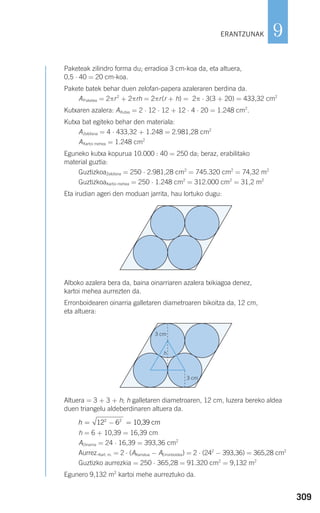 309
9
Paketeak zilindro forma du; erradioa 3 cm-koa da, eta altuera,
0,5 ⋅ 40 = 20 cm-koa.
Pakete batek behar duen zelofan-papera azaleraren berdina da.
APaketea = 2πr2
+ 2πrh = 2πr(r + h) = 2π ⋅ 3(3 + 20) = 433,32 cm2
Kutxaren azalera: AKutxa = 2 ⋅ 12 ⋅ 12 + 12 ⋅ 4 ⋅ 20 = 1.248 cm2
.
Kutxa bat egiteko behar den materiala:
AZelofana = 4 ⋅ 433,32 + 1.248 = 2.981,28 cm2
AKartoi mehea = 1.248 cm2
Eguneko kutxa kopurua 10.000 : 40 = 250 da; beraz, erabilitako
material guztia:
GuztizkoaZelofana = 250 ⋅ 2.981,28 cm2
= 745.320 cm2
= 74,32 m2
GuztizkoaKartoi mehea = 250 ⋅ 1.248 cm2
= 312.000 cm2
= 31,2 m2
Eta irudian ageri den moduan jarrita, hau lortuko dugu:
Alboko azalera bera da, baina oinarriaren azalera txikiagoa denez,
kartoi mehea aurrezten da.
Erronboidearen oinarria galletaren diametroaren bikoitza da, 12 cm,
eta altuera:
Altuera = 3 + 3 + h; h galletaren diametroaren, 12 cm, luzera bereko aldea
duen triangelu aldeberdinaren altuera da.
h = 6 + 10,39 = 16,39 cm
AOinarria = 24 ⋅ 16,39 = 393,36 cm2
Aurrez.Kart. m. = 2 ⋅ (AKarratua − AErronboidea) = 2 ⋅ (242
− 393,36) = 365,28 cm2
Guztizko aurrezkia = 250 ⋅ 365,28 = 91.320 cm2
= 9,132 m2
Egunero 9,132 m2
kartoi mehe aurreztuko da.
h = − =12 62 2
10,39 cm
ERANTZUNAK
h
3 cm
3 cm
908272 _ 0274-0309.qxd 24/9/07 17:22 Página 309
 