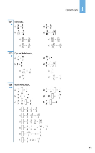 31
1
Kalkulatu.
a) c)
b) d)
a) c)
b) d)
Egin zatiketa hauek.
a) c)
b) d)
a) c)
b) d)
Osatu hutsuneak.
a) d)
b) e) (−5) ⋅
c) f) =−2
a)
b)
c)
d)
e)
f) = − =
−4
5
2
2
5
: ( )
=
−
− =
10
3
5
2
3
: ( )
= = =
1
4
1
5
1
6
30
4
15
2
: :
= =
3
9
3
7
3
8
56
27
: :
=
−
=
−4
5
4
6
6
5
:
= =
1
4
1
3
3
4
:
4
5
:=
3
9
3
7
3
8
⋅ ⋅
= −
10
3
=
−4
6
4
5
:
=
1
6
1
4
1
5
: :=
1
4
1
3
⋅
066
●●
− =
−15
60
1
4
64
3
11
21
14
105
2
15
=
5
6
10
3
:
−⎛
⎝
⎜⎜⎜
⎞
⎠
⎟⎟⎟⎟8
3
8
:
11
3
7:
7
5
21
2
:
065
●
−
=
−40
90
4
9
20
84
5
21
=
63
30
21
10
=
10
24
5
12
=
8
15
6
5
:
−⎛
⎝
⎜⎜⎜
⎞
⎠
⎟⎟⎟⎟
5
12
7
4
:
9
5
6
7
:
5
8
3
2
:
064
●
ERANTZUNAK
908272_0014-0043.qxd 20/9/07 15:55 Página 31
 