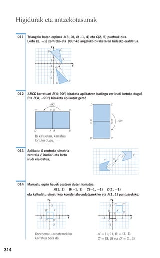 314
Triangelu baten erpinak A(3, 0), B(−1, 4) eta C(2, 5) puntuak dira.
Lortu (2, −1) zentroko eta 180°-ko angeluko biraketaren bidezko eraldatua.
ABCD karratuari B(A; 90°) biraketa aplikatzen badiogu zer irudi lortuko dugu?
Eta B(A; −90°) biraketa aplikatuz gero?
Bi kasuetan, karratua
lortuko dugu.
Aplikatu O zentroko simetria
zentrala F irudiari eta lortu
irudi eraldatua.
Marraztu erpin hauek osatzen duten karratua:
A(1, 1) B(−1, 1) C(−1, −1) D(1, −1)
eta kalkulatu simetrikoa koordenatu-ardatzarekiko eta A(1, 1) puntuarekiko.
Koordenatu-ardatzarekiko A' = (1, 1), B' = (3, 1),
karratua bera da. C' = (3, 3) eta D' = (1, 3)
014
O
F
F'
013
012
011
A
B
C
B'
C'
A'
Higidurak eta antzekotasunak
A B
C
D'
C'
A'
D
+90°
B'
D'C'
A'B'
A
B
C
D' C'
A'
D
B'
A B
B'
D
C'
A' D'
−90°
C
−1
−3
−5
1
Y
X
−3
−3 3
3
Y
X
−3
−3 3
3
Y
X
908272 _ 0310-0337.qxd 20/9/07 16:26 Página 314
 