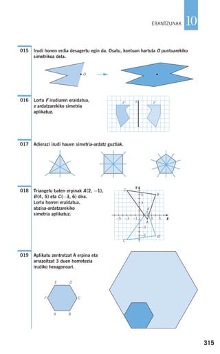 315
10
Irudi honen erdia desagertu egin da. Osatu, kontuan hartuta O puntuarekiko
simetrikoa dela.
Lortu F irudiaren eraldatua,
e ardatzarekiko simetria
aplikatuz.
Adierazi irudi hauen simetria-ardatz guztiak.
Triangelu baten erpinak A(2, −1),
B(4, 5) eta C(−3, 6) dira.
Lortu horren eraldatua,
abzisa-ardatzarekiko
simetria aplikatuz.
Aplikatu zentrotzat A erpina eta
arrazoitzat 3 duen homotezia
irudiko hexagonoari.
019
018
017
e FF'
016
015
C
B
A
D
CF
BA
E
O
ERANTZUNAK
F
C'
A'
B'
−3
−5
−1−3−5 3 5
5
3
Y
X
908272 _ 0310-0337.qxd 20/9/07 16:26 Página 315
 