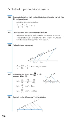 316
Antzekoak al dira 3, 4 eta 5 cm-ko aldeak dituen triangelua eta 1,5; 2 eta
2,5 cm-koak dituena.
Antzekoak dira eta arrazoia 2 da.
Lortu homotezia baten puntu eta zuzen bikoitzak.
Homotezia baten puntu bikoitz bakarra homoteziaren zentroa da: O.
Zuzen bikoitzak zuzen berak bihurtzen diren zuzenak dira; hau da,
homoteziaren zentrotik igarotzen diren zuzenak.
Kalkulatu luzera ezezagunak.
Kontuan hartuta arrazoi hau: ;
kalkulatu AB eta OB.
cm
cm
Banatu 5 cm-ko AB zuzenkia 7 zati berdinetan.024
1,6
9,7
15,52= =
OB
OB→
1,6 = =
AB
AB
5
8→
1,6 = = =
OA
OA
AB
A B
OB
OB' ' ' '
B'A'
r
s
O
B
A
4,7 cm 5 cm
OA
OA'
= 1,6023
3
5
2
x
y
x y= = = =
2,25
1,5
cm 7,5 cm→ ;
x
y
1,5 cm 5 cm
3 cm
2,25 cm
022
021
3 4
2
5
2
1,5 2,5
= = = = k
020
BA
Zenbakizko proportzionaltasuna
908272 _ 0310-0337.qxd 20/9/07 16:26 Página 316
 
