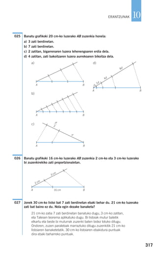Banatu grafikoki 20 cm-ko luzerako AB zuzenkia honela:
a) 3 zati berdinetan.
b) 7 zati berdinetan.
c) 2 zatitan, bigarrenaren luzera lehenengoaren erdia dela.
d) 4 zatitan, zati bakoitzaren luzera aurrekoaren bikoitza dela.
a) d)
b)
c)
Banatu grafikoki 16 cm-ko luzerako AB zuzenkia 2 cm-ko eta 3 cm-ko luzerako
bi zuzenkirekiko zati proportzionaletan.
Jonek 30 cm-ko listoi bat 7 zati berdinetan ebaki behar du. 21 cm-ko luzerako
zati bat baino ez du. Nola egin dezake banaketa?
21 cm-ko zatia 7 zati berdinetan banatuko dugu, 3 cm-ko zatitan,
eta Talesen teorema aplikatuko dugu. Bi listoiak mutur batetik
elkartu eta beste bi muturrak zuzenki baten bidez lotuko ditugu.
Ondoren, zuzen paraleloak marraztuko ditugu zuzenkitik 21 cm-ko
listoiaren banaketetatik. 30 cm-ko listoiaren ebakidura-puntuak
dira ebaki beharreko puntuak.
027
026
025
317
10ERANTZUNAK
BA
BA
BA
B
B
A
A 16 cm
2 cm
3 cm
d
d
2d
4d
8d
d
2
908272 _ 0310-0337.qxd 20/9/07 16:26 Página 317
 