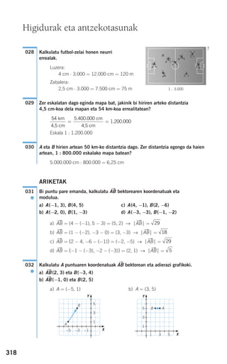 318
Kalkulatu futbol-zelai honen neurri
errealak.
Luzera:
4 cm ⋅ 3.000 = 12.000 cm = 120 m
Zabalera:
2,5 cm ⋅ 3.000 = 7.500 cm = 75 m
Zer eskalatan dago eginda mapa bat, jakinik bi hiriren arteko distantzia
4,5 cm-koa dela mapan eta 54 km-koa errealitatean?
Eskala 1 : 1.200.000
A eta B hirien artean 50 km-ko distantzia dago. Zer distantzia egongo da haien
artean, 1 : 800.000 eskalako mapa batean?
5.000.000 cm : 800.000 = 6,25 cm
ARIKETAK
Bi puntu pare emanda, kalkulatu ABជ bektorearen koordenatuak eta
modulua.
a) A(−1, 3), B(4, 5) c) A(4, −1), B(2, −6)
b) A(−2, 0), B(1, −3) d) A(−3, −3), B(−1, −2)
a) ABជ = (4 − (−1), 5 − 3) = (5, 2) → ⏐ABជ⏐ =
b) ABជ = (1 − (−2), −3 − 0) = (3, −3) → ⏐ABជ⏐ =
c) ABជ = (2 − 4, −6 − (−1)) = (−2, −5) → ⏐ABជ⏐ =
d) ABជ = (−1 − (−3), −2 − (−3)) = (2, 1) → ⏐ABជ⏐ =
Kalkulatu A puntuaren koordenatuak ABជ bektorean eta adierazi grafikoki.
a) ABជ(2, 3) eta B(−3, 4)
b) ABជ(−1, 0) eta B(2, 5)
a) A = (−5, 1) b) A = (3, 5)
032
●
5
29
18
29
031
●
030
54 5 400 000km
4,5 cm
cm
4,5 cm
1.200.000= =
. .
029
028
1 : 3.000
Higidurak eta antzekotasunak
?
A
B
B A
31 5
5
3
1
Y
X
−1−3−5
5
3
1
Y
X
908272 _ 0310-0337.qxd 20/9/07 16:26 Página 318
 