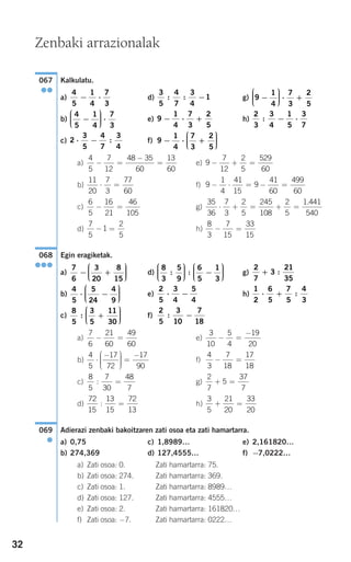 32
Kalkulatu.
a) d) g)
b) e) h)
c) f)
a) e)
b) f)
c) g)
d) h)
Egin eragiketak.
a) d) g)
b) e) h)
c) f)
a) e)
b) f)
c) g)
d) h)
Adierazi zenbaki bakoitzaren zati osoa eta zati hamartarra.
a) 0,75 c) 1,8989… e) 2,161820…
b) 274,369 d) 127,4555… f) −7,0222…
a) Zati osoa: 0. Zati hamartarra: 75.
b) Zati osoa: 274. Zati hamartarra: 369.
c) Zati osoa: 1. Zati hamartarra: 8989…
d) Zati osoa: 127. Zati hamartarra: 4555…
e) Zati osoa: 2. Zati hamartarra: 161820…
f) Zati osoa: −7. Zati hamartarra: 0222…
069
●
3
5
21
20
33
20
+ =
72
15
13
15
72
13
: =
2
7
5
37
7
+ =
8
5
7
30
48
7
: =
4
3
7
18
17
18
− =
4
5
17
72
17
90
⋅
−⎛
⎝
⎜⎜⎜
⎞
⎠
⎟⎟⎟⎟
=
−
3
10
5
4
19
20
− =
−7
6
21
60
49
60
− =
2
5
3
10
7
18
: −
8
5
3
5
11
30
: +
⎛
⎝
⎜⎜⎜
⎞
⎠
⎟⎟⎟⎟
1
2
6
5
7
5
4
3
⋅ + :
2
5
3
4
5
4
⋅ −
4
5
5
24
4
9
⋅ −
⎛
⎝
⎜⎜⎜
⎞
⎠
⎟⎟⎟⎟
2
7
3
21
35
+ :
8
3
5
9
6
5
1
3
: :
⎛
⎝
⎜⎜⎜
⎞
⎠
⎟⎟⎟⎟ −
⎛
⎝
⎜⎜⎜
⎞
⎠
⎟⎟⎟⎟
7
6
3
20
8
15
− +
⎛
⎝
⎜⎜⎜
⎞
⎠
⎟⎟⎟⎟
068
●●●
8
3
7
15
33
15
− =
7
5
1
2
5
− =
35
36
7
3
2
5
245
108
2
5
1 441
540
⋅ + = + =
.6
5
16
21
46
105
− =
9
1
4
41
15
9
41
60
499
60
− ⋅ = − =
11
20
7
3
77
60
⋅ =
9
7
12
2
5
529
60
− + =
4
5
7
12
48 35
60
13
60
− =
−
=
9
1
4
7
3
2
5
− ⋅ +
⎛
⎝
⎜⎜⎜
⎞
⎠
⎟⎟⎟⎟2
3
5
4
7
3
4
⋅ − :
2
3
3
4
1
5
3
7
: − ⋅9
1
4
7
3
2
5
− ⋅ +
4
5
1
4
7
3
−
⎛
⎝
⎜⎜⎜
⎞
⎠
⎟⎟⎟⎟ ⋅
9
1
4
7
3
2
5
−
⎛
⎝
⎜⎜⎜
⎞
⎠
⎟⎟⎟⎟ ⋅ +
3
5
4
7
3
4
1: : −
4
5
1
4
7
3
− ⋅
067
●●
Zenbaki arrazionalak
908272_0014-0043.qxd 20/9/07 15:55 Página 32
 