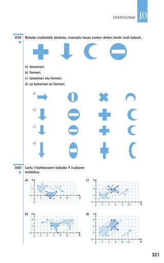 321
10
Beheko irudietatik abiatuta, marraztu hauei eusten dieten beste irudi batzuk.
a) tamainari.
b) formari.
c) tamainari eta formari.
d) ez tamainari ez formari.
a)
b)
c)
d)
Lortu vជbektorearen bidezko F irudiaren
eraldatua.
a) c)
b) d)
040
●
039
●
F
vជ
F'
F
vជ
F'
F
vជ
F'
F
F'
vជ
ERANTZUNAK
2 8 10
2
Y
X
2 4 6 8 10
4
2
Y
X
2 4 6 8 10
4
2
Y
X
2 4 6 8 10
6
4
2
Y
X
908272 _ 0310-0337.qxd 20/9/07 16:26 Página 321
 