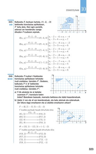 323
10
Kalkulatu F, kontuan hartuta, vជ(−2, −3)
bektoreko translazioa aplikatzean,
F' lortu dela. Hori egin aurretik,
adierazi zer koordenatu izango
dituzten F irudiaren erpinek.
A(x1, y1) A'(−6, 4)
B(x2, y2) B'(−4, 3)
C(x3, y3) C'(−4, 1)
D(x4, y4) D'(−8, 1)
E(x5, y5) E'(−7, 2)
G(x6, y6) G'(−8, 3)
Kalkulatu F irudiari vជbektoreko
translazioa aplikatzean lortutako
irudi eraldatua. Izendatu F'. Ondoren,
kalkulatu F'-ri wជ bektoreko
translazioa aplikatzean lortutako
irudi eraldatua. Izendatu F".
a) F-tik abiatuta lor al daiteke
zuzenean F", translazio baten
bidez? Baiezkoan bazaude, marraztu bektorea eta idatzi kooordenatuak.
b) Idatzi vជ-ren eta wជ-ren koordenatuak, eta batu abzisak eta ordenatuak.
Zer lotura dago emaitzaren eta a) ataleko emaitzaren artean?
vជ = (8, 2) − (5, 5) = (3, −3)
F irudiko puntuak hauek bihurtuko dira:
A(1, 5) A'(4, 2)
B(4, 5) ⎯⎯⎯⎯⎯⎯→ B'(7, 2)
C(2, 4) ⎯⎯⎯⎯⎯⎯→ C'(5, 1)
D(1, 4) ⎯⎯⎯⎯⎯⎯→ D'(4, 1)
wជ = (10, 1) − (12, 3) = (−2, −2)
F' irudiko puntuan hauek bihurtuko dira:
A'(4, 2) A"(2, 0)
B'(7, 2) ⎯⎯⎯⎯⎯→ B"(5, 0)
C'(5, 1) ⎯⎯⎯⎯⎯→ C"(3, −1)
D'(4, 1) ⎯⎯⎯⎯⎯→ D"(2, −1)
wជ(−2, −2)
⎯⎯⎯⎯⎯⎯⎯→
vជ(3, −3)
⎯⎯⎯⎯⎯⎯⎯→
046
●●●
x6 − 2 = −8 → x6 = −6
y6 − 3 = 3 ⎯→ y6 = 6
⎧
⎨
⎪⎪
⎩⎪⎪
vជ(−2, −3)
⎯⎯⎯⎯⎯⎯→
x5 − 2 = −7 → x5 = −5
y5 − 3 = 2 ⎯→ y5 = 5
⎧
⎨
⎪⎪
⎩⎪⎪
vជ(−2, −3)
⎯⎯⎯⎯⎯⎯→
x4 − 2 = −8 → x4 = −6
y4 − 3 = 1 ⎯→ y4 = 4
⎧
⎨
⎪⎪
⎩⎪⎪
vជ(−2, −3)
⎯⎯⎯⎯⎯⎯→
x3 − 2 = −4 → x3 = −2
y3 − 3 = 1 ⎯→ y3 = 4
⎧
⎨
⎪⎪
⎩⎪⎪
vជ(−2, −3)
⎯⎯⎯⎯⎯⎯→
x2 − 2 = −4 → x2 = −2
y2 − 3 = 3 ⎯→ y2 = 6
⎧
⎨
⎪⎪
⎩⎪⎪
vជ(−2, −3)
⎯⎯⎯⎯⎯⎯→
x1 − 2 = −6 → x1 = −4
y1 − 3 = 4 ⎯→ y1 = 7
⎧
⎨
⎪⎪
⎩⎪⎪
vជ(−2, −3)
⎯⎯⎯⎯⎯⎯→
045
●●
ERANTZUNAK
F'
F
B'
C'D'
E'
G'
A'
F
vជ
wជ
Y
X
5
3
1
1 3 5 7 9 11
FA B
D C
vជ
F'
F"
wជ
−2−4−6−8 1 3
5
3
1
Y
X
1 7 9 11
5
3
1
Y
X
908272 _ 0310-0337.qxd 20/9/07 16:26 Página 323
 