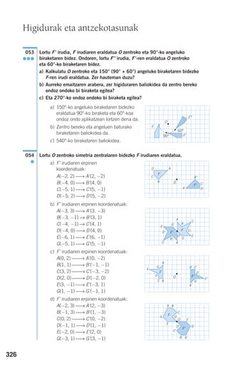 326
Lortu F' irudia, F irudiaren eraldatua O zentroko eta 90°-ko angeluko
biraketaren bidez. Ondoren, lortu F" irudia, F'-ren eraldatua O zentroko
eta 60°-ko biraketaren bidez.
a) Kalkulatu O zentroko eta 150° (90° + 60°) angeluko biraketaren bidezko
F-ren irudi eraldatua. Zer hauteman duzu?
b) Aurreko emaitzaren arabera, zer higiduraren baliokidea da zentro bereko
ondoz ondoko bi biraketa egitea?
c) Eta 270°-ko ondoz ondoko bi biraketa egitea?
a) 150°-ko angeluko biraketaren bidezko
eraldatua 90°-ko biraketa eta 60°-koa
ondoz ondo aplikatzean lortzen dena da.
b) Zentro bereko eta angeluen baturako
biraketaren baliokidea da.
c) 540°-ko biraketaren baliokidea.
Lortu O zentroko simetria zentralaren bidezko F irudiaren eraldatua.
a) F' irudiaren erpinen
koordenatuak:
A(−2, 2) ⎯→ A'(2, −2)
B(−4, 0) ⎯→ B'(4, 0)
C(−5, 1) ⎯→ C'(5, −1)
D(−5, 2) ⎯→ D'(5, −2)
b) F' irudiaren erpinen koordenatuak:
A(−3, 3) ⎯→ A'(3, −3)
B(−3, −1) ⎯→ B'(3, 1)
C(−4, −1) ⎯→ C'(4, 1)
D(−4, 0) ⎯→ D'(4, 0)
E(−6, 1) ⎯→ E'(6, −1)
G(−5, 1) ⎯→ G'(5, −1)
c) F' irudiaren erpinen koordenatuak:
A(0, 2) ⎯⎯→ A'(0, −2)
B(1, 1) ⎯⎯→ B'(−1, −1)
C(3, 2) ⎯⎯→ C'(−3, −2)
D(2, 0) ⎯⎯→ D'(−2, 0)
E(3, −1) ⎯→ E'(−3, 1)
G(1, −1) ⎯→ G'(−1, 1)
d) F' irudiaren erpinen koordenatuak:
A(−2, 3) ⎯→ A'(2, −3)
B(−1, 3) ⎯→ B'(1, −3)
C(0, 2) ⎯⎯→ C'(0, −2)
D(−1, 1) ⎯→ D'(1, −1)
E(−2, 0) ⎯→ E'(2, 0)
G(−3, 1) ⎯→ G'(3, −1)
054
●
F
O
F'90°
60°
F"
053
●●●
Higidurak eta antzekotasunak
A
OB
C B'
C'
D
D'
F
F'
A'
A
B
C
B'
C'
DD'
E
G
E'
G'
F
F'
A'
G'
A
BC
B' C'
D
D'
E
E'
F
G
F'
A'
G'
G
A B
C
B'
C'
D
D'
E
E'
F
F'
A'
O
O
O
908272 _ 0310-0337.qxd 20/9/07 16:26 Página 326
 