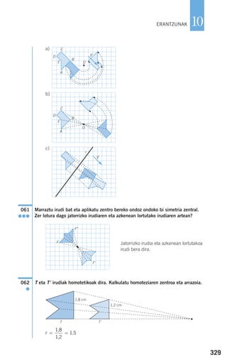 329
10
a)
b)
c)
Marraztu irudi bat eta aplikatu zentro bereko ondoz ondoko bi simetria zentral.
Zer lotura dago jatorrizko irudiaren eta azkenean lortutako irudiaren artean?
Jatorrizko irudia eta azkenean lortutakoa
irudi bera dira.
T eta T' irudiak homotetikoak dira. Kalkulatu homoteziaren zentroa eta arrazoia.
r = =
1,8
1,2
1,5
062
●
061
●●●
r
vជ
O
C
D
B
A
E
O
C
D
B
A
E
vជ
F
F'
T
1,8 cm
1,2 cm
T'
F"
ERANTZUNAK
908272 _ 0310-0337.qxd 20/9/07 16:26 Página 329
 