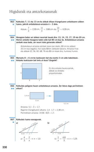 330
Kalkulatu 7, 11 eta 13 cm-ko aldeak dituen triangeluaren antzekoaren aldeen
luzera, jakinik antzekotasun-arrazoia k = 3 dela.
Aldeak: ; eta .
Hexagono baten sei aldeen neurriak hauek dira: 13, 14, 15, 17, 19 eta 20 cm.
Horren antzeko hexagono baten alde bat 80 cm-koa da. Antzekotasun-arrazoia
zenbaki osoa bada, zer neurri dute gainerako aldeek?
Antzekotasun-arrazoia zenbaki osoa izan dadin, 80 cm-ko aldeari
20 cm-koa dagokio, hori baita 80ren zatitzaile bakarra. Arrazoia 4 da
eta aldeak 52, 56, 60, 68, 76 eta 80 cm-koak dira, hurrenez hurren.
Marraztu 8 × 6 cm-ko laukizuzen bat eta erantsi 3 cm alde bakoitzean.
Antzeko laukizuzen bat lortu al duzu? Zergatik?
Ez dira antzeko laukizuzenak,
aldeak ez direlako
proportzionalak.
Kalkulatu poligono hauen antzekotasun-arrazoia. Zer lotura dago perimetroen
artean?
Arrazoia: 5,1 : 3 = 1,7.
Bigarren triangeluaren altuera: 1,4 ⋅ 1,7 = 2,38 cm.
Perimetroen arrazoia: 14,96 : 8,8 = 1,7.
Kalkulatu luzera ezezagunak.
a) b)
a) b)
2 4 8
3x
x= =
,
→ 1,25
4
3
2
= =
x
x→ 1,5
3 cmx
2 cm
4,8 cm
3 cm x
4 cm
2 cm
067
●
3 cm
5,1 cm
1,4 cm F
066
●●
065
●●
064
●●
13
3
= 4,33 cm
11
3
= 3,66 cm
7
3
= 2,33 cm
063
●
8 3
Higidurak eta antzekotasunak
3
6
908272 _ 0310-0337.qxd 20/9/07 16:26 Página 330
 