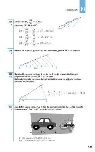 331
10
Alboko irudian, da.
Kalkulatu OA', AB eta BC.
⎯→ = 2,875 cm
→ AB = 2,24 cm
→ BC = 3,6 cm
Banatu AB zuzenkia grafikoki 10 zati berdinetan, jakinik AB = 14 cm dela.
Banatu AB zuzenkia grafikoki 2 cm-ko eta 6 cm-ko bi zuzenkirekiko zati
proportzionaletan, jakinik AB = 10 cm dela.
Kalkulatu lortutako zuzenkien luzerak zenbakien bidez eta alderatu grafikoki
lortutako emaitzarekin.
Auto baten luzera erreala 4,2 m-koa da. Zer luzera izango du 1 : 200 eskalako
maketa batean? Eta 1 : 400 eskalako maketa batean?
1 : 200 eskalan: 420 : 200 = 2,1 cm.
Eta 1 : 400 eskalan: 420 : 400 = 1,05 cm.
071
●
10
8 2 6
= = = =
x y
x y→ 2,5 cm 7,5 cm;
070
●●
069
●
0,8
4,5
= =
BC
B C
BC
' '
0,8
2,8
= =
AB
A B
AB
' '
OA'0,8
2,3
= =
OA
OA OA' '
OB
OB'
= 0,8068
●
ERANTZUNAK
2,3 cm
A B
A'
B'2,8 cm
4,5 cm
A B14 cm
2,5A B7,5
2
6
908272 _ 0310-0337.qxd 20/9/07 16:26 Página 331
 