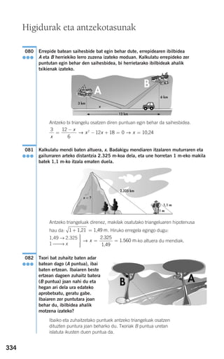 334
Errepide batean saihesbide bat egin behar dute, errepidearen ibilbidea
A eta B herriekiko lerro zuzena izateko moduan. Kalkulatu errepideko zer
puntutan egin behar den saihesbidea, bi herrietarako ibilbideak ahalik
txikienak izateko.
Antzeko bi triangelu osatzen diren puntuan egin behar da saihesbidea.
Kalkulatu mendi baten altuera, x. Badakigu mendiaren itzalaren muturraren eta
gailurraren arteko distantzia 2.325 m-koa dela, eta une horretan 1 m-eko makila
batek 1,1 m-ko itzala ematen duela.
Antzeko triangeluak direnez, makilak osatutako triangeluaren hipotenusa
hau da: . Hiruko erregela egingo dugu:
-ko altuera du mendiak.
Txori bat zuhaitz baten adar
batean dago (A puntua), ibai
baten ertzean. Ibaiaren beste
ertzean dagoen zuhaitz batera
(B puntua) joan nahi du eta
hegan ari dela ura edateko
aprobetxatu, geratu gabe.
Ibaiaren zer puntutara joan
behar du, ibilbidea ahalik
motzena izateko?
Ibaiko eta zuhaitzetako puntuek antzeko triangeluak osatzen
dituzten puntura joan beharko du. Txoriak B puntua uretan
islatuta ikusten duen puntua da.
082
●●●
⎫
⎬
⎪⎪
⎭⎪⎪
= =→ x
2 325
1 560
.
.
1,49
m
1,49 → 2.325
1 ⎯⎯→ x
1 + =1,21 1,49 m
081
●●●
3 12
6
12 18 02
x
x
x x x=
−
− + = =→ → 10,24
080
●●●
3 km
x
6 km
12 km
2.325 km
1,1 m
1 m
x = ?
Higidurak eta antzekotasunak
908272 _ 0310-0337.qxd 20/9/07 16:26 Página 334
 