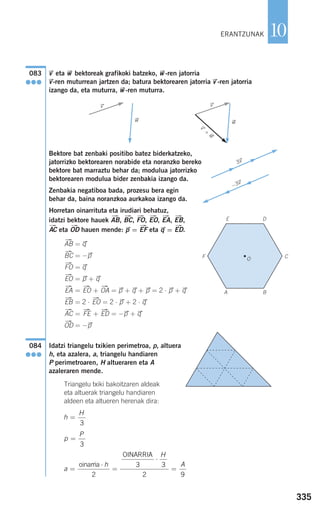335
10
vជ eta wជ bektoreak grafikoki batzeko, wជ-ren jatorria
vជ-ren muturrean jartzen da; batura bektorearen jatorria vជ-ren jatorria
izango da, eta muturra, wជ-ren muturra.
Bektore bat zenbaki positibo batez biderkatzeko,
jatorrizko bektorearen norabide eta noranzko bereko
bektore bat marraztu behar da; modulua jatorrizko
bektorearen modulua bider zenbakia izango da.
Zenbakia negatiboa bada, prozesu bera egin
behar da, baina noranzkoa aurkakoa izango da.
Horretan oinarrituta eta irudiari behatuz,
idatzi bektore hauek , , , , , ,
eta hauen mende: pជ= eta qជ= .
= qជ
= −pជ
= qជ
= pជ+ qជ
= + = pជ+ qជ+ pជ= 2 ⋅ pជ+ qជ
= 2 ⋅ = 2 ⋅ pជ+ 2 ⋅ qជ
= + = −pជ+ qជ
= −pជ
Idatzi triangelu txikien perimetroa, p, altuera
h, eta azalera, a, triangelu handiaren
P perimetroaren, H altueraren eta A
azaleraren mende.
Triangelu txiki bakoitzaren aldeak
eta altuerak triangelu handiaren
aldeen eta altueren herenak dira:
a
h
H
A
=
⋅
=
⋅
=
oinarria
OINARRIA
2
3 3
2 9
p
P
=
3
h
H
=
3
084
●●●
ជOD
ជEDជFEជAC
ជEOជEB
ជOAជEOជEA
ជEO
ជFO
ជBC
ជAB
ជEDជEFជODជAC
ជEBជEAជEOជFOជBCជAB
vជ
wជ
vជ
wជ
v
ជ
+
w
ជ
083
●●●
3vជ
−3vជ
ERANTZUNAK
O
E D
F C
BA
908272 _ 0310-0337.qxd 20/9/07 16:26 Página 335
 