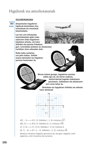 336
EGUNEROKOAN
Aireportuetan hegazkinen
higidurak kontrolatzen dira,
lurreratzeak eta aireratzeak
koordinatzeko.
Lan hori aire-zirkulazioko
kontrolatzaileek egiten dute;
radarraren bidez hegazkinen
kokalekua zehaztu, eta haien
ibilbidea eta posizioa finkatzeaz
gain, lurreratzeko pistetara zer abiaduratan
hurbiltzen diren adierazten dute.
Radar baten pantailan,
une jakin batean, ibilbide
zuzena daramaten lau hegazkien
posizioa hautematen da.
Minutu batzuk geroago, hegazkinen posizioa
aldatu egin da, eta horren ondorioz,
kontrol-dorreak hegazkin bakoitzaren
posizioaren, ibilbidearen eta abiaduraren
berri eman behar du.
Deskribatu lau hegazkinen ibilbidea eta alderatu
haien abiadurak.
A(2, −1) ⎯→ A'(1, 3). Ibilbidea (−1, 4); modulua .
B(0, 3) ⎯⎯→ B'(3, 4). Ibilbidea (3, 1); modulua .
C(−2, 0) ⎯→ C'(−6, 0). Ibilbidea (−4, 0); modulua 4.
D(−2, −4) → D'(−4, −2). Ibilbidea (−2, 2); modulua .
Abiadura handiena hegazkin gorriarena da, eta gero, hegazkin urdin
argiarena, urdin ilunarena eta zuriarena.
8
10
17
085
●●●
Higidurak eta antzekotasunak
A'
B'
C'
D'
D
C
B
A
X
Y
908272 _ 0310-0337.qxd 20/9/07 16:26 Página 336
 