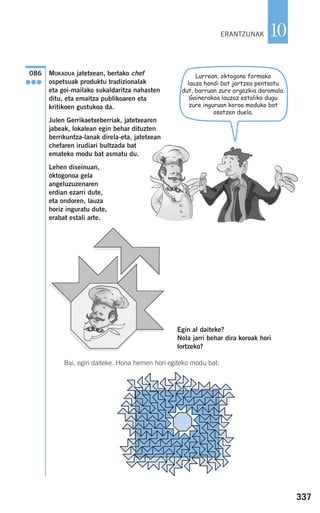 337
10
MOKADUA jatetxean, bertako chef
ospetsuak produktu tradizionalak
eta goi-mailako sukaldaritza nahasten
ditu, eta emaitza publikoaren eta
kritikoen gustukoa da.
Julen Gerrikaetxeberriak, jatetxearen
jabeak, lokalean egin behar dituzten
berrikuntza-lanak direla-eta, jatetxean
chefaren irudiari bultzada bat
emateko modu bat asmatu du.
Lehen diseinuan,
oktogonoa gela
angeluzuzenaren
erdian ezarri dute,
eta ondoren, lauza
horiz inguratu dute,
erabat estali arte.
Egin al daiteke?
Nola jarri behar dira koroak hori
lortzeko?
Bai, egin daiteke. Hona hemen hori egiteko modu bat:
086
●●●
ERANTZUNAK
Lurrean, oktogono formako
lauza handi bat jartzea pentsatu
dut, barruan zure argazkia daramala.
Gainerakoa lauzaz estaliko dugu
zure inguruan koroa moduko bat
osatzen duela.
908272 _ 0310-0337.qxd 20/9/07 16:26 Página 337
 