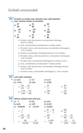 34
Arrazoitu zer zenbaki mota adierazten duen zatiki bakoitzak:
osoa, hamartar zehatza ala periodikoa.
a) d) g)
b) e) h)
c) f) i)
a) Zehatza, zatiki laburtezinaren izendatzaileko biderkagai
bakarra 2 delako.
b) Osoa, zenbakitzailea izendatzailearen multiploa delako.
c) Periodiko mistoa, zatiki laburtezinaren izendatzaileko biderkagaiak
2 eta 3 direlako.
d) Zehatza, izendatzaileko biderkagai bakarrak 2 eta 5 direlako.
e) Periodiko mistoa, zatiki laburtezinaren izendatzaileko biderkagaiak
5 eta 3 direlako.
f) Periodiko soila, izendatzaileko biderkagaiak ez direlako 2 eta 5.
g) Osoa, zenbakitzailea izendatzailearen multiploa delako.
h) Zehatza, zatiki laburtezinaren izendatzaileko biderkagai bakarrak
2 eta 5 direlako.
i) Periodiko mistoa, izendatzaileko biderkagaiak 2, 3 eta 5 direlako.
Lortu zatiki sortzaileak.
a) 5,24 c) 3,7
)
e) 5,12
)
b) 1,735 d) 5,43
)
f) 0,235
)
a) c) e)
b) d) f)
Adierazi zenbaki hauek zatiki gisa.
a) −7 d) 9,6
)
g) 9,54
)
b) 6,05 e) 4,07
)
h) 0,315
)
c) −0,00182 f) −14,413
)
i) 0,0123
)
a) d) g)
b) e) h)
c) f) i)
122
9 900
61
4 950. .
=−
14 399
999
.
− = −
182
100 000
91
50 000. .
312
990
52
165
=
403
99
605
100
121
20
=
859
90
87
9
29
3
=
−7
1
075
●
233
990
538
99
1 735
1 000
347
200
.
.
=
461
90
34
9
524
100
131
25
=
074
●
19
90
15
21
4
24
21
420
−34
30
−
44
11
22
1−
51
20
27
36
073
●
Zenbaki arrazionalak
908272_0014-0043.qxd 20/9/07 15:55 Página 34
 