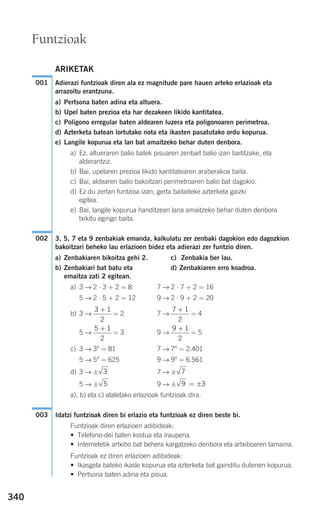 340
ARIKETAK
Adierazi funtzioak diren ala ez magnitude pare hauen arteko erlazioak eta
arrazoitu erantzuna.
a) Pertsona baten adina eta altuera.
b) Upel baten prezioa eta har dezakeen likido kantitatea.
c) Poligono erregular baten aldearen luzera eta poligonoaren perimetroa.
d) Azterketa batean lortutako nota eta ikasten pasatutako ordu kopurua.
e) Langile kopurua eta lan bat amaitzeko behar duten denbora.
a) Ez, altueraren balio batek pisuaren zenbait balio izan baititzake, eta
alderantziz.
b) Bai, upelaren prezioa likido kantitatearen araberakoa baita.
c) Bai, aldearen balio bakoitzari perimetroaren balio bat dagokio.
d) Ez du zertan funtzioa izan, gerta baitaiteke azterketa gaizki
egitea.
e) Bai, langile kopurua handitzean lana amaitzeko behar duten denbora
txikitu egingo baita.
3, 5, 7 eta 9 zenbakiak emanda, kalkulatu zer zenbaki dagokion edo dagozkion
bakoitzari beheko lau erlazioen bidez eta adierazi zer funtzio diren.
a) Zenbakiaren bikoitza gehi 2. c) Zenbakia ber lau.
b) Zenbakiari bat batu eta d) Zenbakiaren erro koadroa.
emaitza zati 2 egitean.
a) 3 → 2 ⋅ 3 + 2 = 8 7 → 2 ⋅ 7 + 2 = 16
5 → 2 ⋅ 5 + 2 = 12 9 → 2 ⋅ 9 + 2 = 20
b) 3 → = 2 7 → = 4
5 → = 3 9 → = 5
c) 3 → 34
= 81 7 → 74
= 2.401
5 → 54
= 625 9 → 94
= 6.561
d) 3 → ± 7 → ±
5 → ± 9 → ±
a), b) eta c) ataletako erlazioak funtzioak dira.
Idatzi funtzioak diren bi erlazio eta funtzioak ez diren beste bi.
Funtzioak diren erlazioen adibideak:
• Telefono-dei baten kostua eta iraupena.
• Internetetik artxibo bat behera kargatzeko denbora eta artxiboaren tamaina.
Funtzioak ez diren erlazioen adibideak:
• Ikasgela bateko ikasle kopurua eta azterketa bat gainditu dutenen kopurua.
• Pertsona baten adina eta pisua.
003
9 3= ±5
73
9 1
2
+5 1
2
+
7 1
2
+3 1
2
+
002
001
Funtzioak
908272 _ 0338-0365.qxd 20/9/07 16:12 Página 340
 