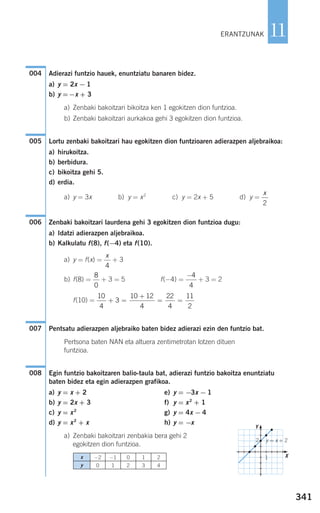 341
11
Adierazi funtzio hauek, enuntziatu banaren bidez.
a) y = 2x − 1
b) y =−x + 3
a) Zenbaki bakoitzari bikoitza ken 1 egokitzen dion funtzioa.
b) Zenbaki bakoitzari aurkakoa gehi 3 egokitzen dion funtzioa.
Lortu zenbaki bakoitzari hau egokitzen dion funtzioaren adierazpen aljebraikoa:
a) hirukoitza.
b) berbidura.
c) bikoitza gehi 5.
d) erdia.
a) y = 3x b) y = x2
c) y = 2x + 5 d) y =
Zenbaki bakoitzari laurdena gehi 3 egokitzen dion funtzioa dugu:
a) Idatzi adierazpen aljebraikoa.
b) Kalkulatu f(8), f(−4) eta f(10).
a) y = f(x) = + 3
b) f(8) = + 3 = 5 f(−4) = + 3 = 2
f(10) =
Pentsatu adierazpen aljebraiko baten bidez adierazi ezin den funtzio bat.
Pertsona baten NAN eta altuera zentimetrotan lotzen dituen
funtzioa.
Egin funtzio bakoitzaren balio-taula bat, adierazi funtzio bakoitza enuntziatu
baten bidez eta egin adierazpen grafikoa.
a) y = x + 2 e) y = −3x − 1
b) y = 2x + 3 f) y = x2
+ 1
c) y = x2
g) y = 4x − 4
d) y = x2
+ x h) y = −x
a) Zenbaki bakoitzari zenbakia bera gehi 2
egokitzen dion funtzioa.
008
007
10
4
3
10 12
4
22
4
11
2
+ =
+
= =
−4
4
8
0
x
4
006
x
2
005
004
ERANTZUNAK
x
y
−2
0
−1
1
0
2
1
3
2
4
y = x + 22
1
Y
X
908272 _ 0338-0365.qxd 20/9/07 16:12 Página 341
 