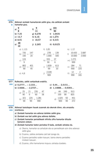 35
1
Adierazi zenbaki hamartarrak zatiki gisa, eta zatikiak zenbaki
hamartar gisa.
a) f) k)
b) 7,35 g) 0,278 l) 1,0435
c) 13,7
)
h) 6,16
)
m) 1,274
)
d) 8,91
)
i) 18,57
)
n) 0,315
)
e) j) 2,265
)
ñ) 0,0123
)
a) 1,125 f) 0,81
)
k) 1,12
)
b) g) l)
c) h) m)
d) i) n)
e) 4,8 j) ñ)
Kalkulatu, zatiki sortzaileak erabiliz.
a) 0,2777… + 2,333… c) 0,44… ⋅ 2,5151…
b) 3,5666… −2,2727… d) 1,13888… : 0,9393…
a) c)
b) d)
Adierazi baieztapen hauek zuzenak ala okerrak diren, eta arrazoitu
erantzuna.
a) Zenbaki hamartar oro adieraz daiteke zatiki gisa.
b) Zenbaki oso bat zatiki gisa adieraz daiteke.
c) Zenbaki hamartar periodikoek infinitu zifra hamartar dituzte
komaren ostean.
d) Zenbaki hamartar baten periodoa 0 bada, zenbaki zehatza da.
a) Okerra, hamartar ez-zehatzak eta ez-periodikoak ezin dira adierazi
zatiki gisa.
b) Zuzena, zatikia zenbakia zati bat izango da.
c) Zuzena periodiko soilen kasuan, baina okerra periodiko
mistoen kasuan.
d) Zuzena, zifra hamartarren kopuru zehatza duelako.
078
●●
1 025
900
93
99
451
372
.
: =
321
90
225
99
1 281
990
− =
.
44
100
249
99
913
825
⋅ =
25
90
21
9
235
90
47
18
+ = =
077
●●
12
990
2
165
=
2 039
900
.
284
900
71
225
=
1 839
99
613
33
.
=
802
90
401
45
=
1 273
999
.555
90
37
6
=
124
9
10 435
10 000
2 087
2 000
.
.
.
.
=
278
1 000
139
500.
=
735
100
147
20
=
48
10
101
90
9
11
9
8
076
●
ERANTZUNAK
908272_0014-0043.qxd 20/9/07 15:55 Página 35
 